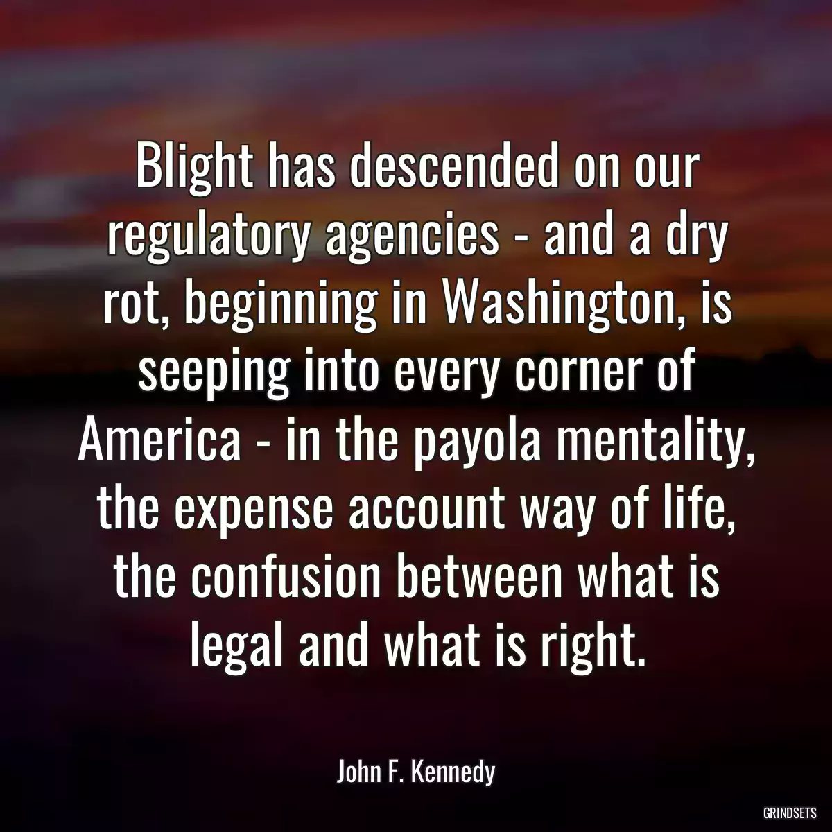 Blight has descended on our regulatory agencies - and a dry rot, beginning in Washington, is seeping into every corner of America - in the payola mentality, the expense account way of life, the confusion between what is legal and what is right.