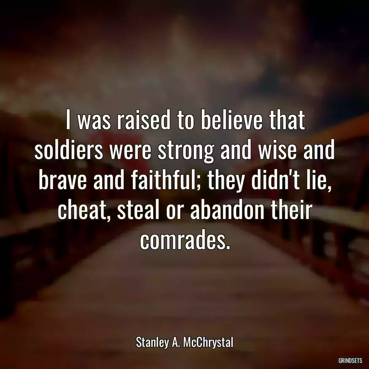 I was raised to believe that soldiers were strong and wise and brave and faithful; they didn\'t lie, cheat, steal or abandon their comrades.