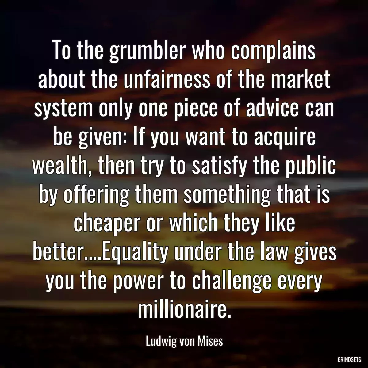 To the grumbler who complains about the unfairness of the market system only one piece of advice can be given: If you want to acquire wealth, then try to satisfy the public by offering them something that is cheaper or which they like better....Equality under the law gives you the power to challenge every millionaire.