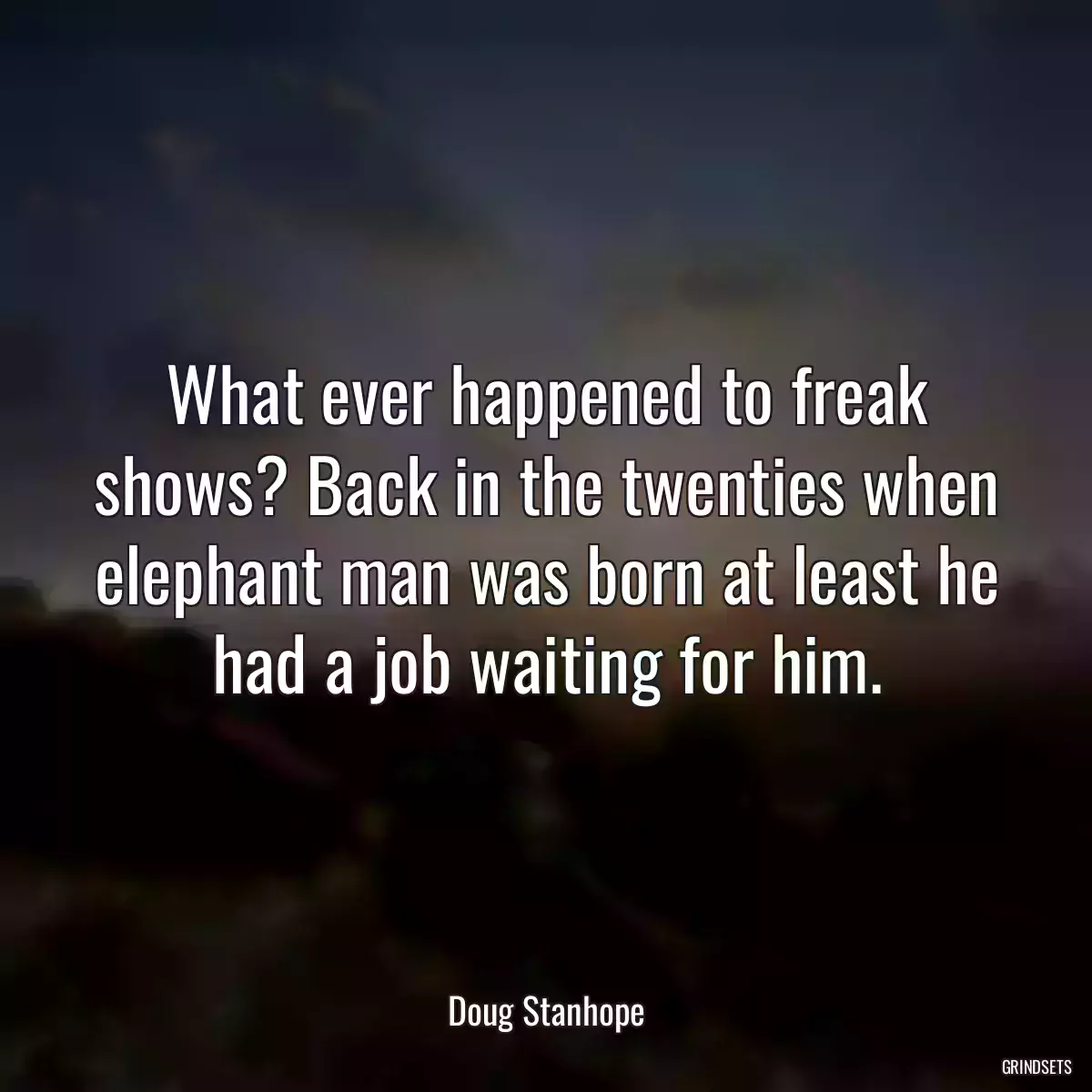 What ever happened to freak shows? Back in the twenties when elephant man was born at least he had a job waiting for him.