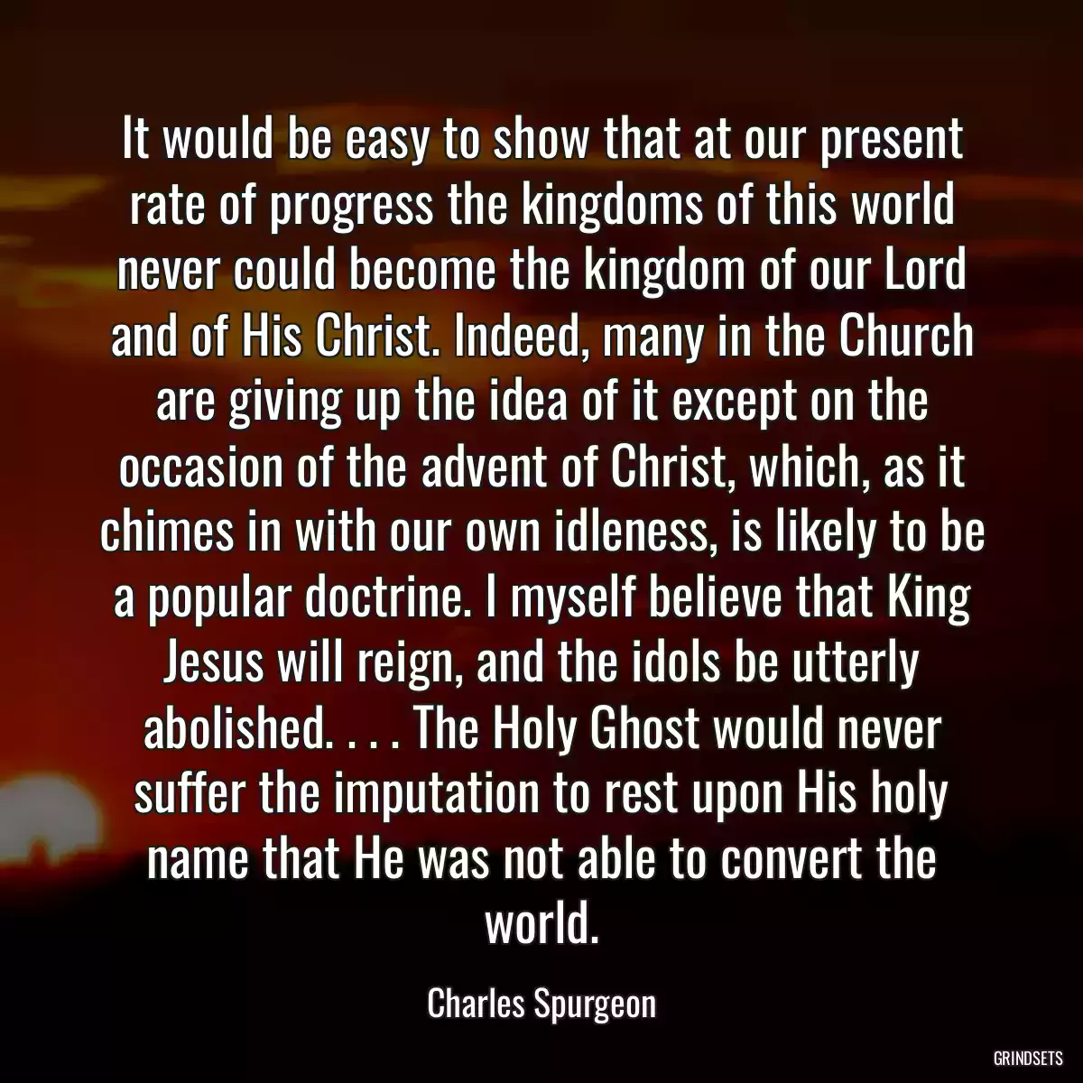 It would be easy to show that at our present rate of progress the kingdoms of this world never could become the kingdom of our Lord and of His Christ. Indeed, many in the Church are giving up the idea of it except on the occasion of the advent of Christ, which, as it chimes in with our own idleness, is likely to be a popular doctrine. I myself believe that King Jesus will reign, and the idols be utterly abolished. . . . The Holy Ghost would never suffer the imputation to rest upon His holy name that He was not able to convert the world.