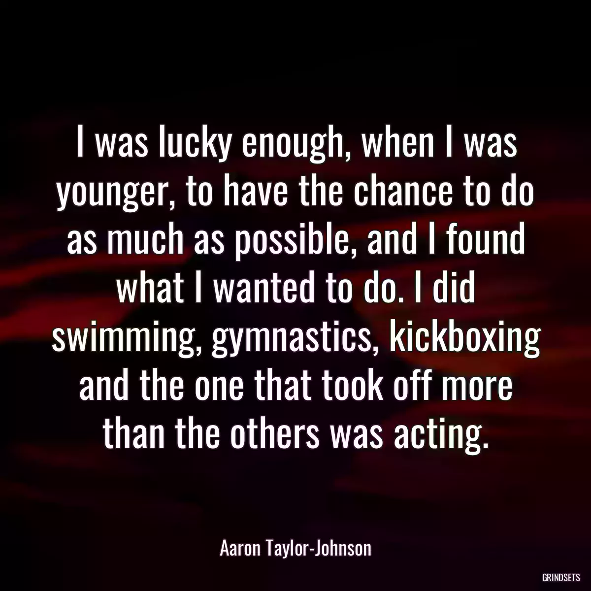 I was lucky enough, when I was younger, to have the chance to do as much as possible, and I found what I wanted to do. I did swimming, gymnastics, kickboxing and the one that took off more than the others was acting.