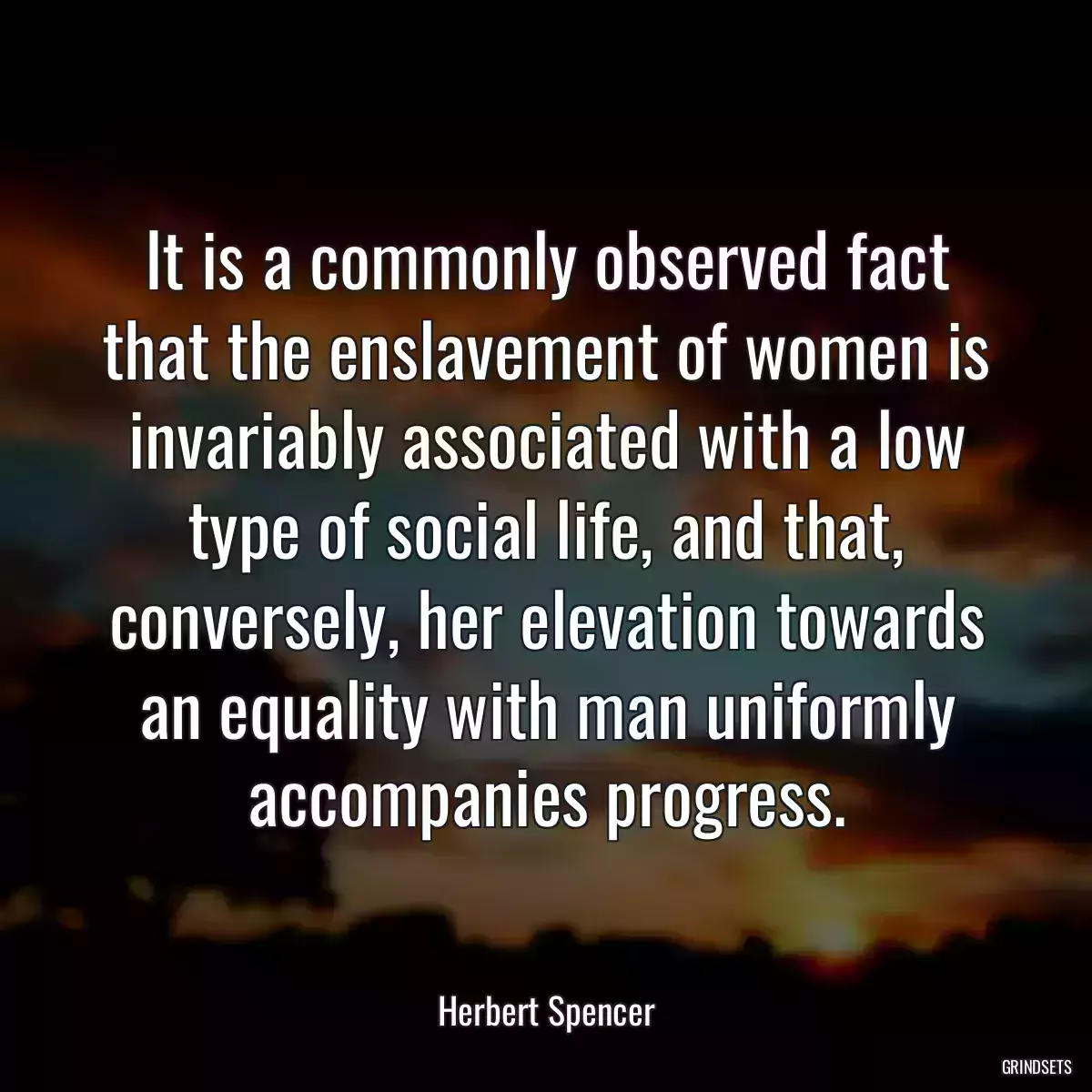 It is a commonly observed fact that the enslavement of women is invariably associated with a low type of social life, and that, conversely, her elevation towards an equality with man uniformly accompanies progress.