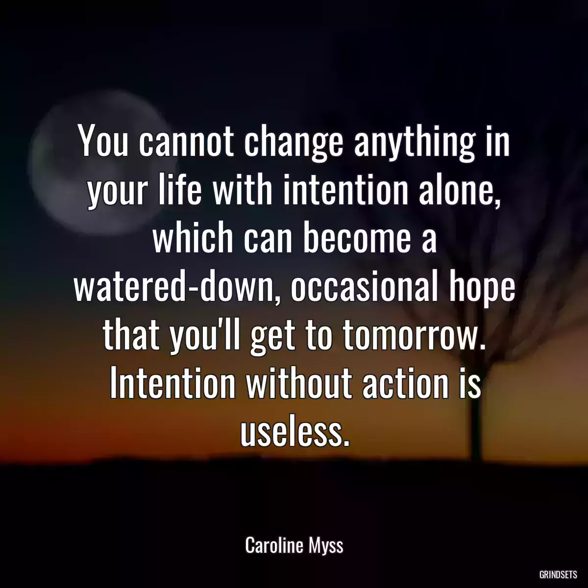 You cannot change anything in your life with intention alone, which can become a watered-down, occasional hope that you\'ll get to tomorrow. Intention without action is useless.