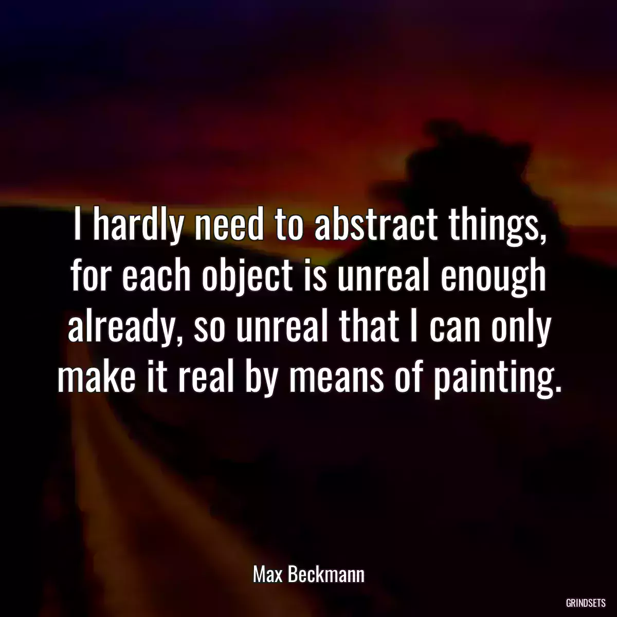 I hardly need to abstract things, for each object is unreal enough already, so unreal that I can only make it real by means of painting.