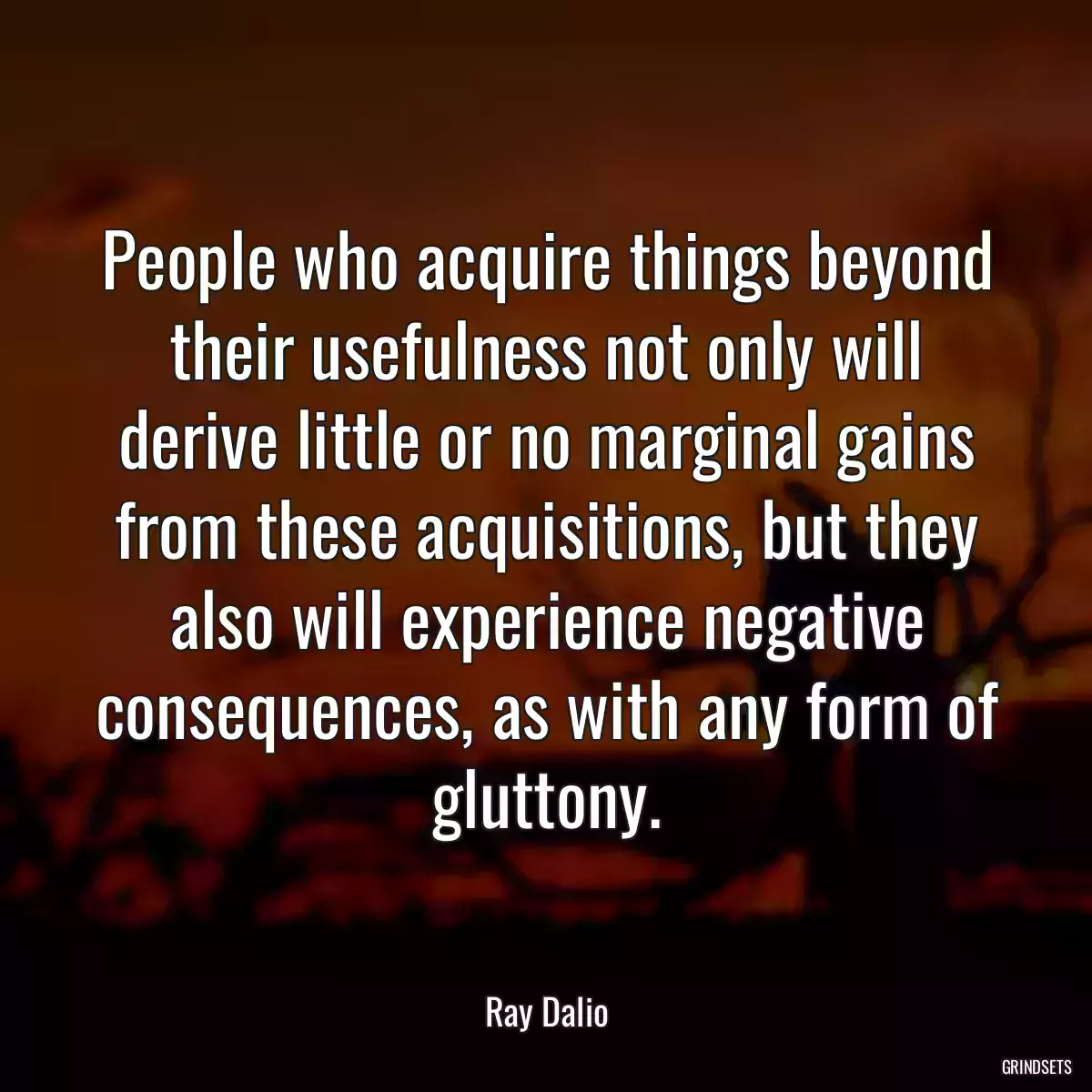 People who acquire things beyond their usefulness not only will derive little or no marginal gains from these acquisitions, but they also will experience negative consequences, as with any form of gluttony.