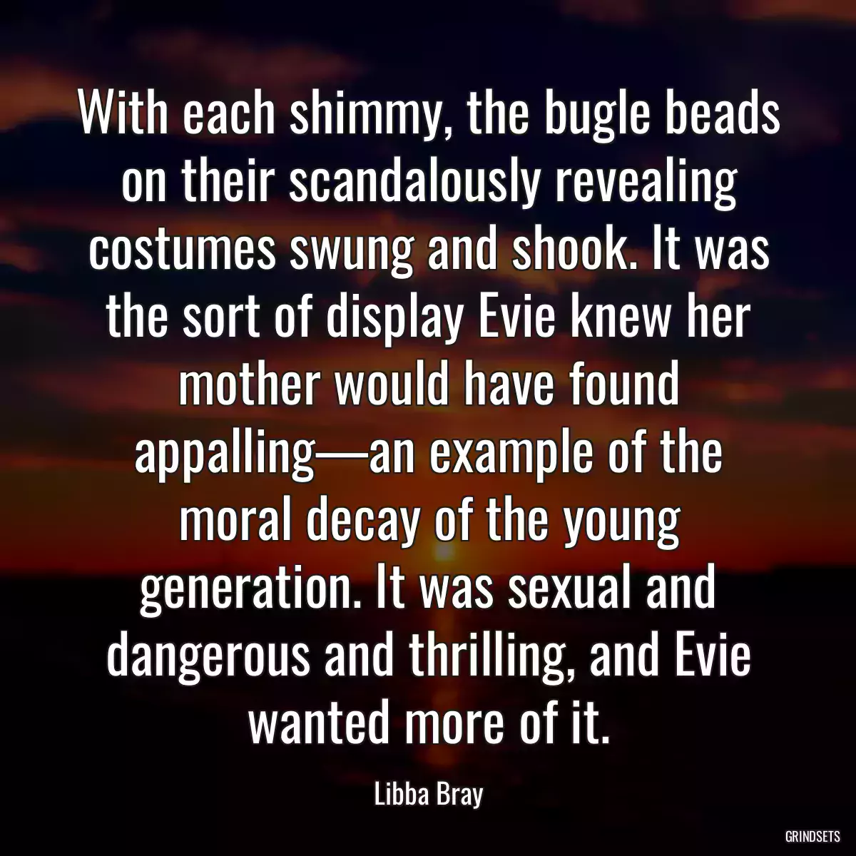 With each shimmy, the bugle beads on their scandalously revealing costumes swung and shook. It was the sort of display Evie knew her mother would have found appalling—an example of the moral decay of the young generation. It was sexual and dangerous and thrilling, and Evie wanted more of it.