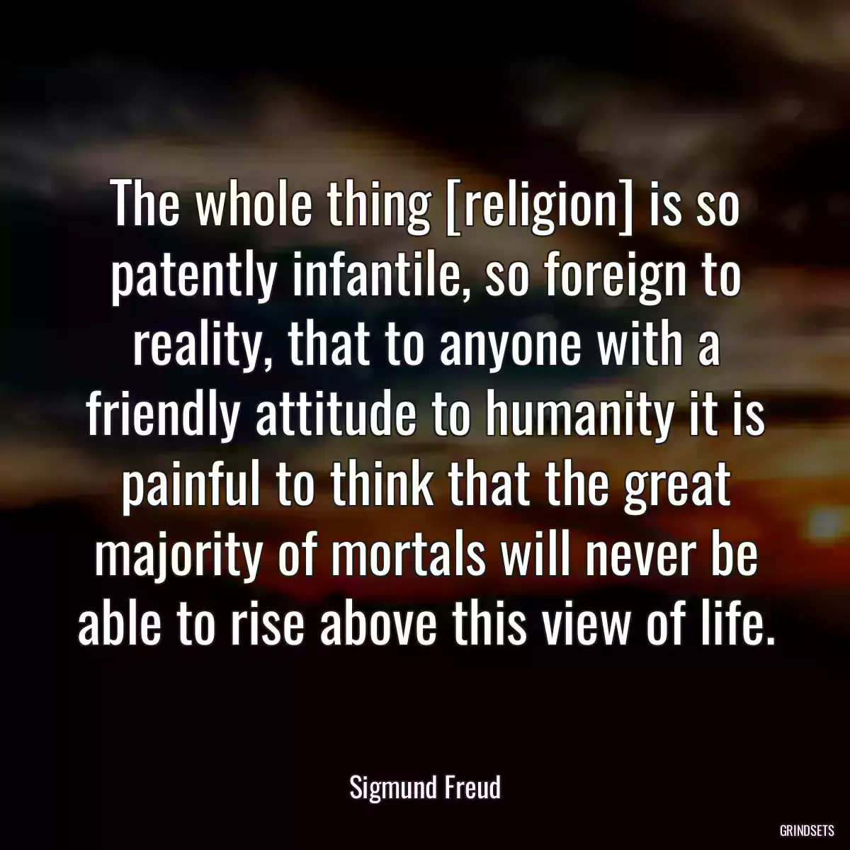 The whole thing [religion] is so patently infantile, so foreign to reality, that to anyone with a friendly attitude to humanity it is painful to think that the great majority of mortals will never be able to rise above this view of life.