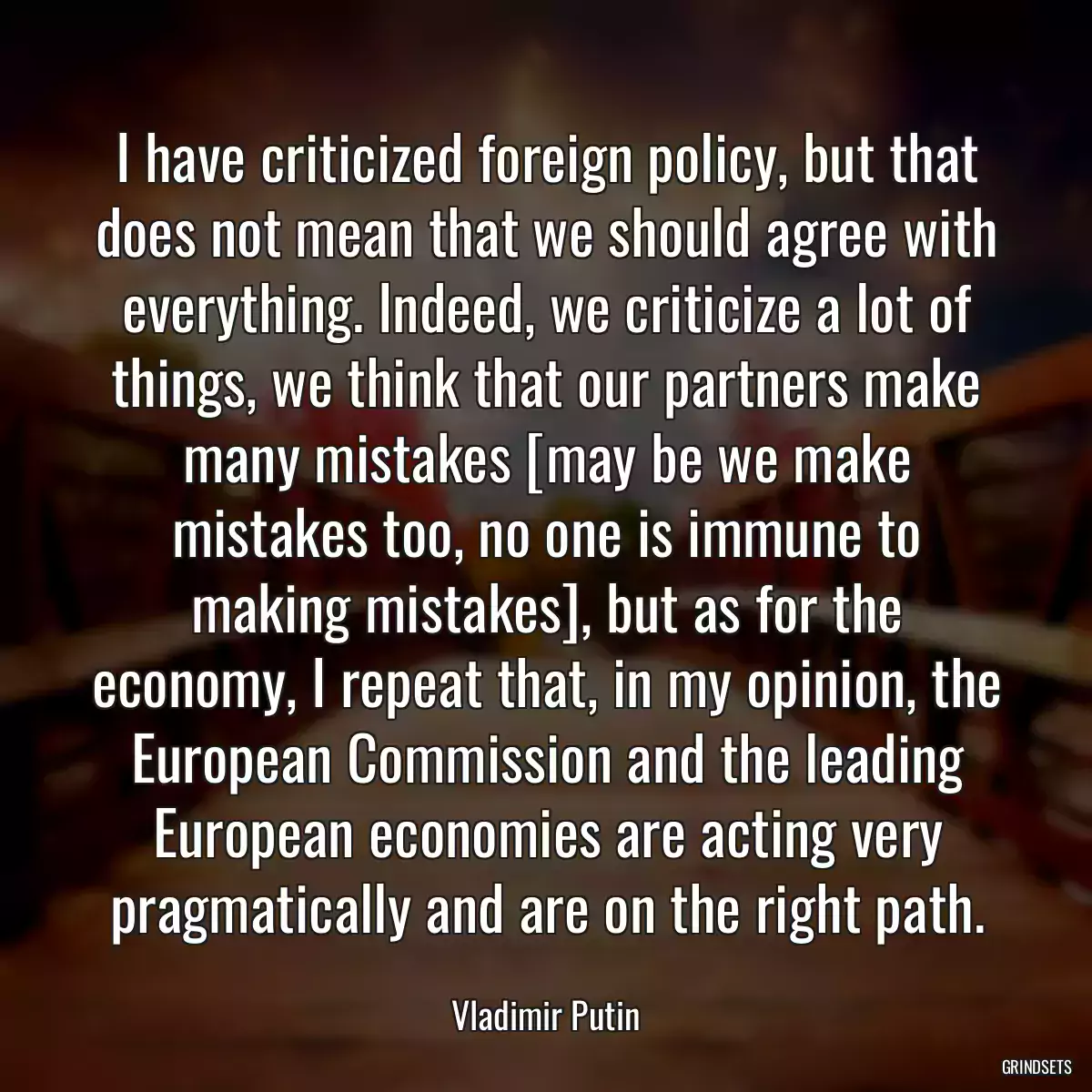 I have criticized foreign policy, but that does not mean that we should agree with everything. Indeed, we criticize a lot of things, we think that our partners make many mistakes [may be we make mistakes too, no one is immune to making mistakes], but as for the economy, I repeat that, in my opinion, the European Commission and the leading European economies are acting very pragmatically and are on the right path.