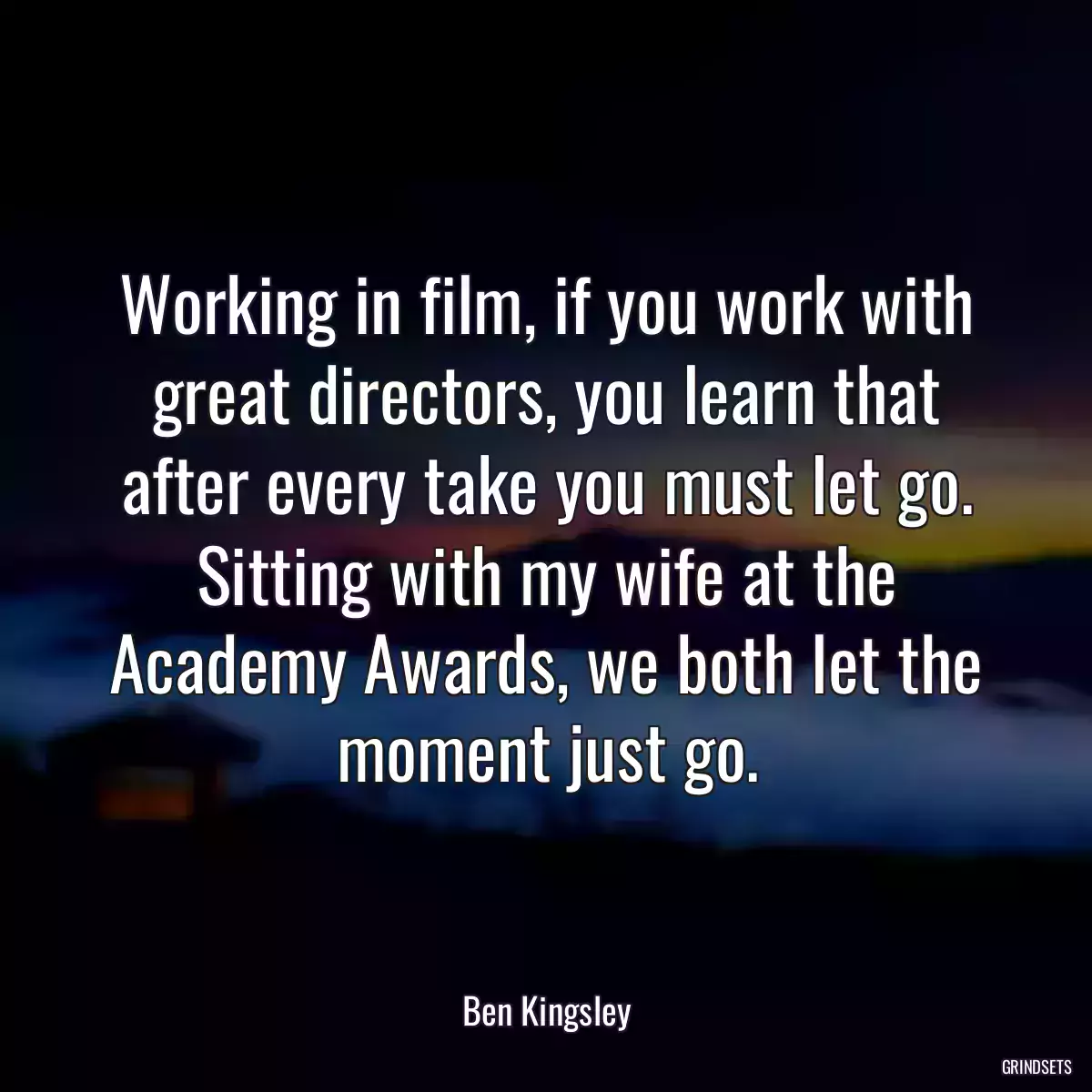 Working in film, if you work with great directors, you learn that after every take you must let go. Sitting with my wife at the Academy Awards, we both let the moment just go.