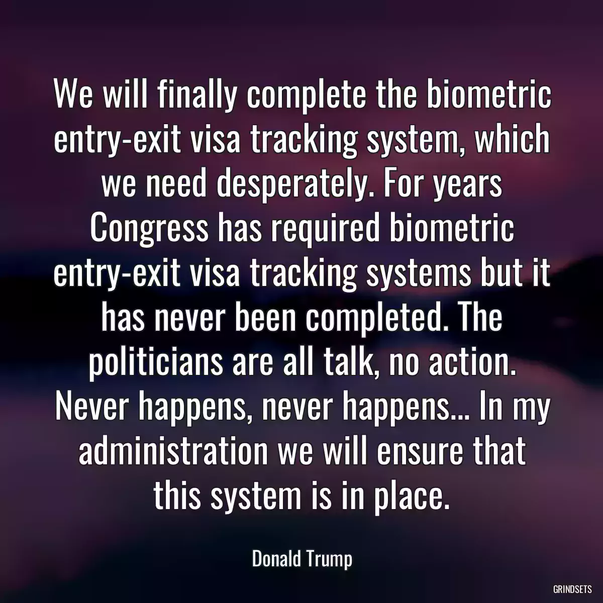 We will finally complete the biometric entry-exit visa tracking system, which we need desperately. For years Congress has required biometric entry-exit visa tracking systems but it has never been completed. The politicians are all talk, no action. Never happens, never happens... In my administration we will ensure that this system is in place.