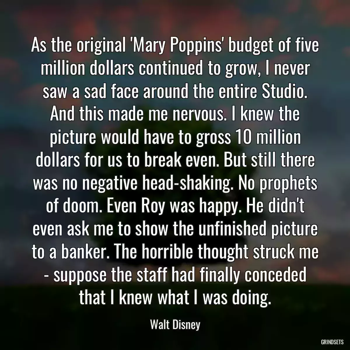 As the original \'Mary Poppins\' budget of five million dollars continued to grow, I never saw a sad face around the entire Studio. And this made me nervous. I knew the picture would have to gross 10 million dollars for us to break even. But still there was no negative head-shaking. No prophets of doom. Even Roy was happy. He didn\'t even ask me to show the unfinished picture to a banker. The horrible thought struck me - suppose the staff had finally conceded that I knew what I was doing.