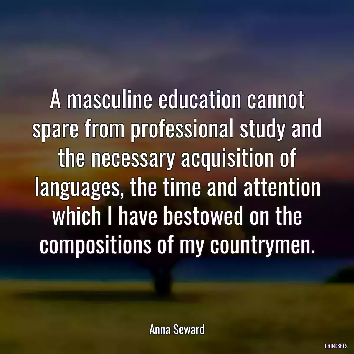 A masculine education cannot spare from professional study and the necessary acquisition of languages, the time and attention which I have bestowed on the compositions of my countrymen.