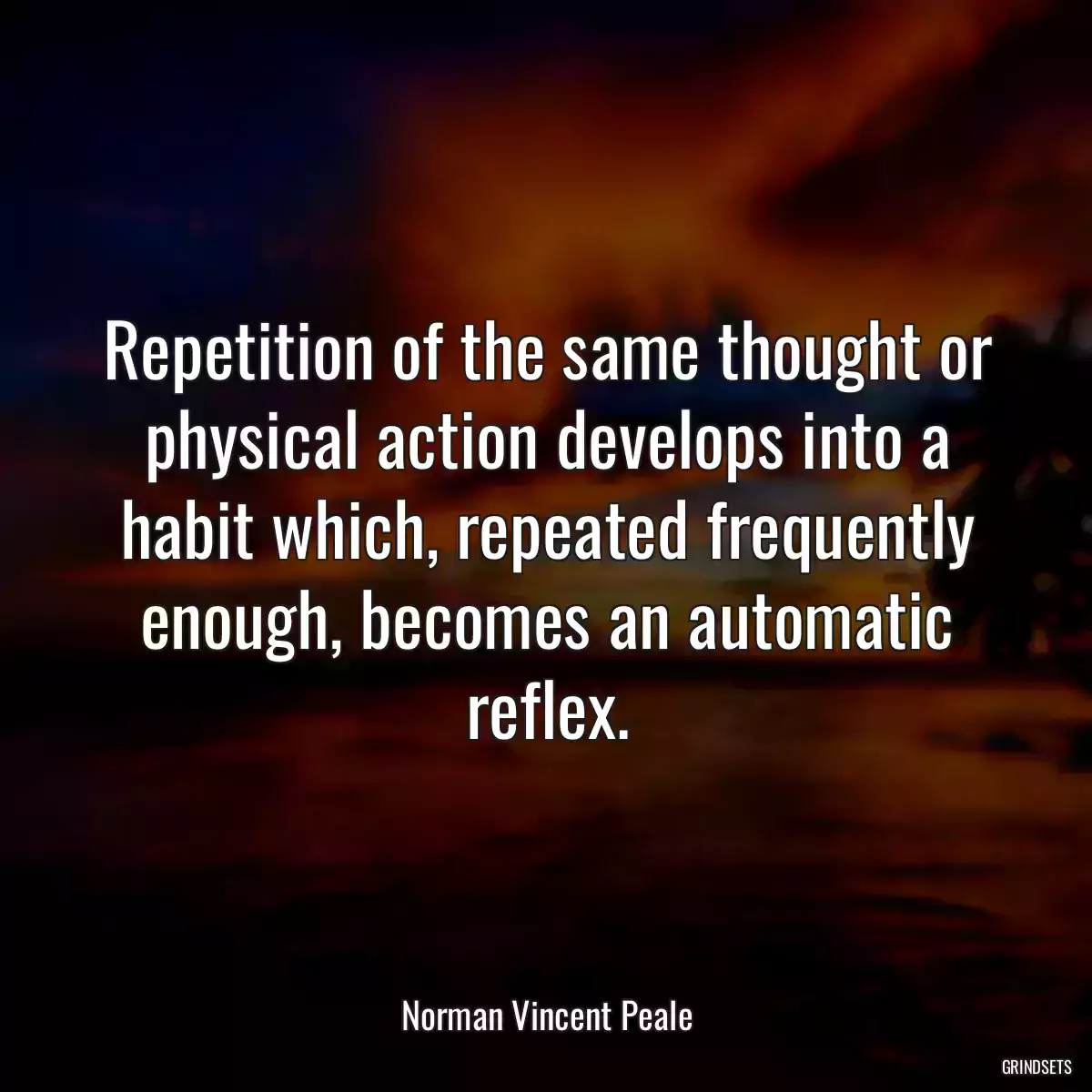 Repetition of the same thought or physical action develops into a habit which, repeated frequently enough, becomes an automatic reflex.