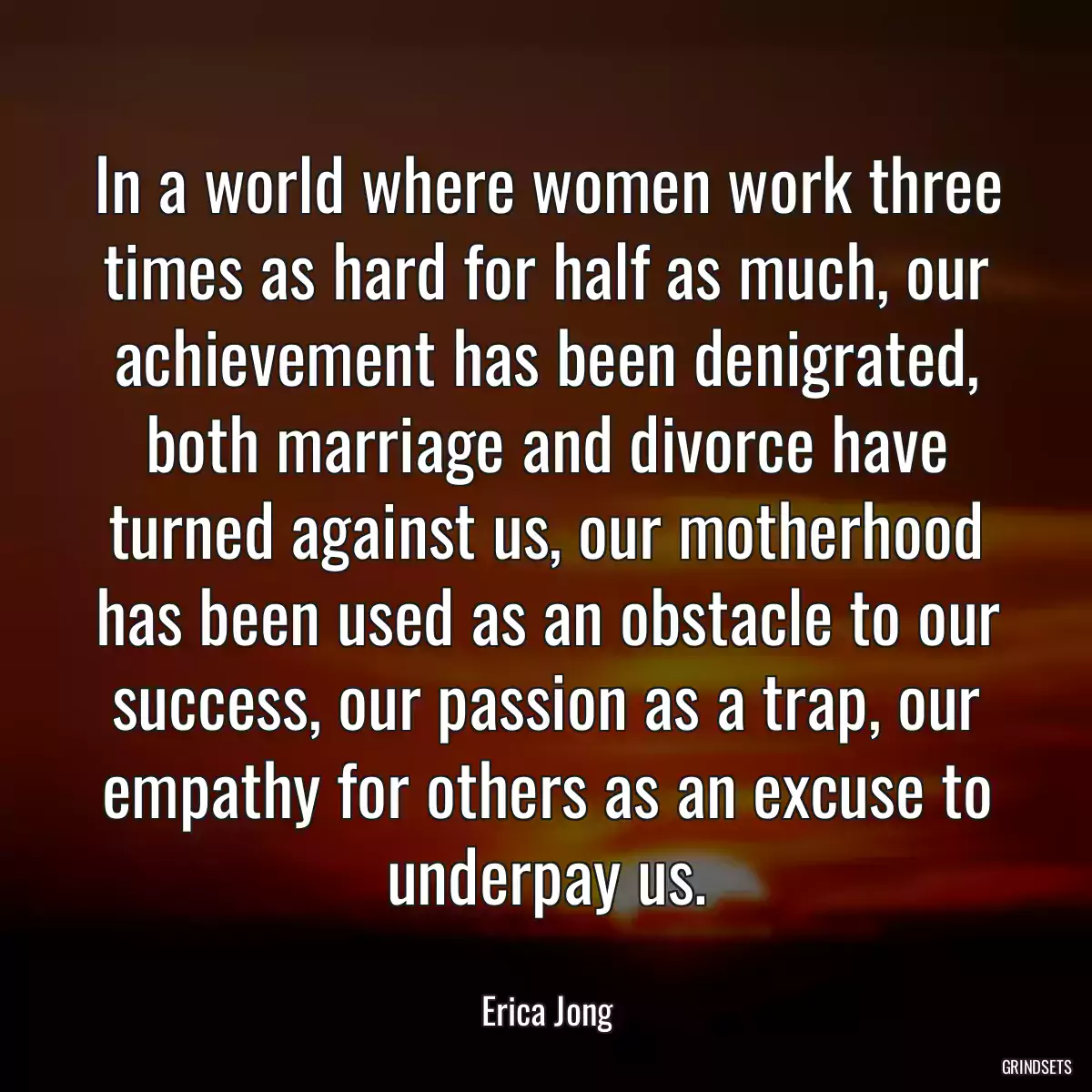 In a world where women work three times as hard for half as much, our achievement has been denigrated, both marriage and divorce have turned against us, our motherhood has been used as an obstacle to our success, our passion as a trap, our empathy for others as an excuse to underpay us.