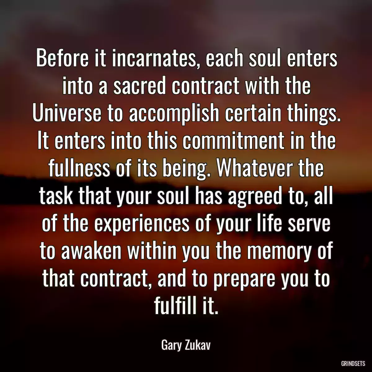 Before it incarnates, each soul enters into a sacred contract with the Universe to accomplish certain things. It enters into this commitment in the fullness of its being. Whatever the task that your soul has agreed to, all of the experiences of your life serve to awaken within you the memory of that contract, and to prepare you to fulfill it.