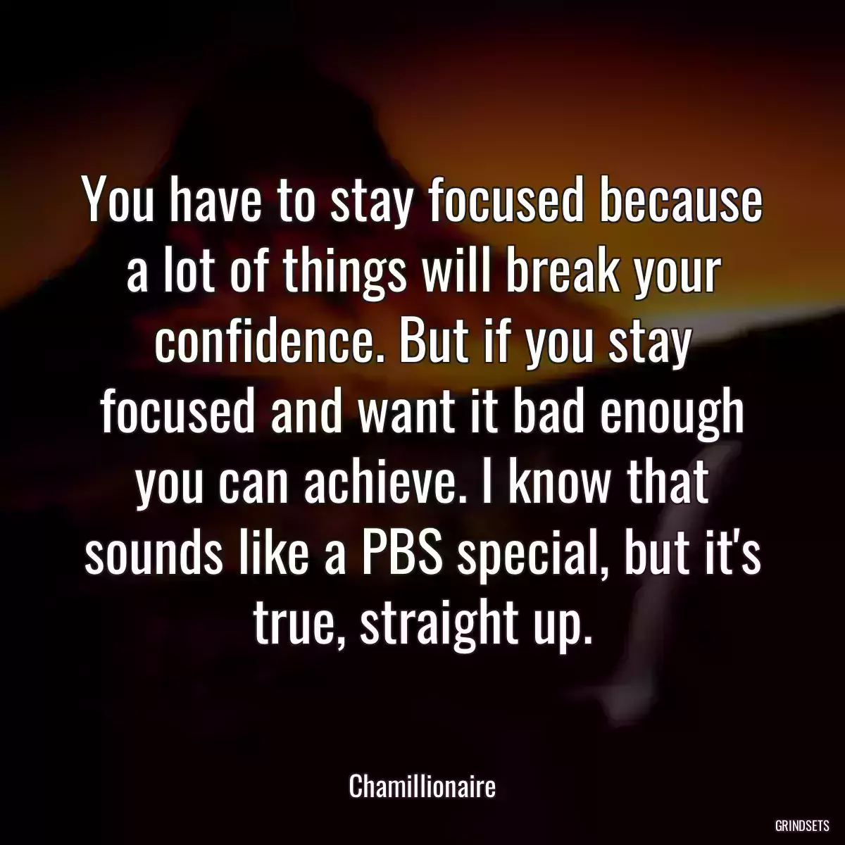 You have to stay focused because a lot of things will break your confidence. But if you stay focused and want it bad enough you can achieve. I know that sounds like a PBS special, but it\'s true, straight up.