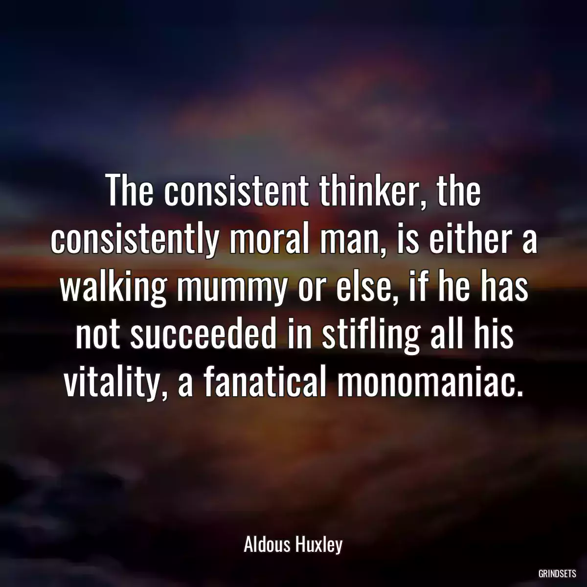 The consistent thinker, the consistently moral man, is either a walking mummy or else, if he has not succeeded in stifling all his vitality, a fanatical monomaniac.