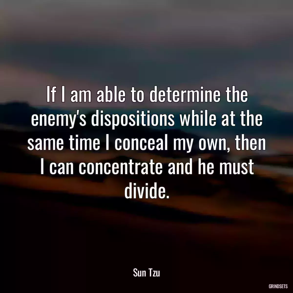 If I am able to determine the enemy\'s dispositions while at the same time I conceal my own, then I can concentrate and he must divide.