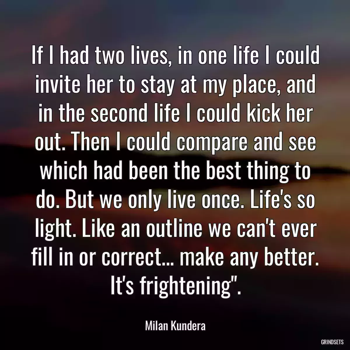 If I had two lives, in one life I could invite her to stay at my place, and in the second life I could kick her out. Then I could compare and see which had been the best thing to do. But we only live once. Life\'s so light. Like an outline we can\'t ever fill in or correct... make any better. It\'s frightening\