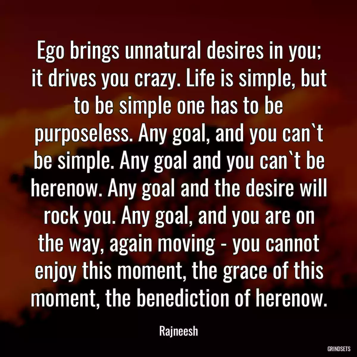 Ego brings unnatural desires in you; it drives you crazy. Life is simple, but to be simple one has to be purposeless. Any goal, and you can`t be simple. Any goal and you can`t be herenow. Any goal and the desire will rock you. Any goal, and you are on the way, again moving - you cannot enjoy this moment, the grace of this moment, the benediction of herenow.