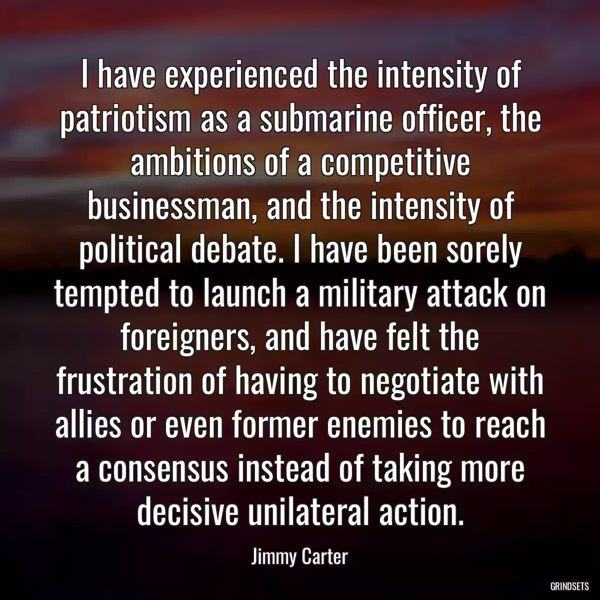 I have experienced the intensity of patriotism as a submarine officer, the ambitions of a competitive businessman, and the intensity of political debate. I have been sorely tempted to launch a military attack on foreigners, and have felt the frustration of having to negotiate with allies or even former enemies to reach a consensus instead of taking more decisive unilateral action.