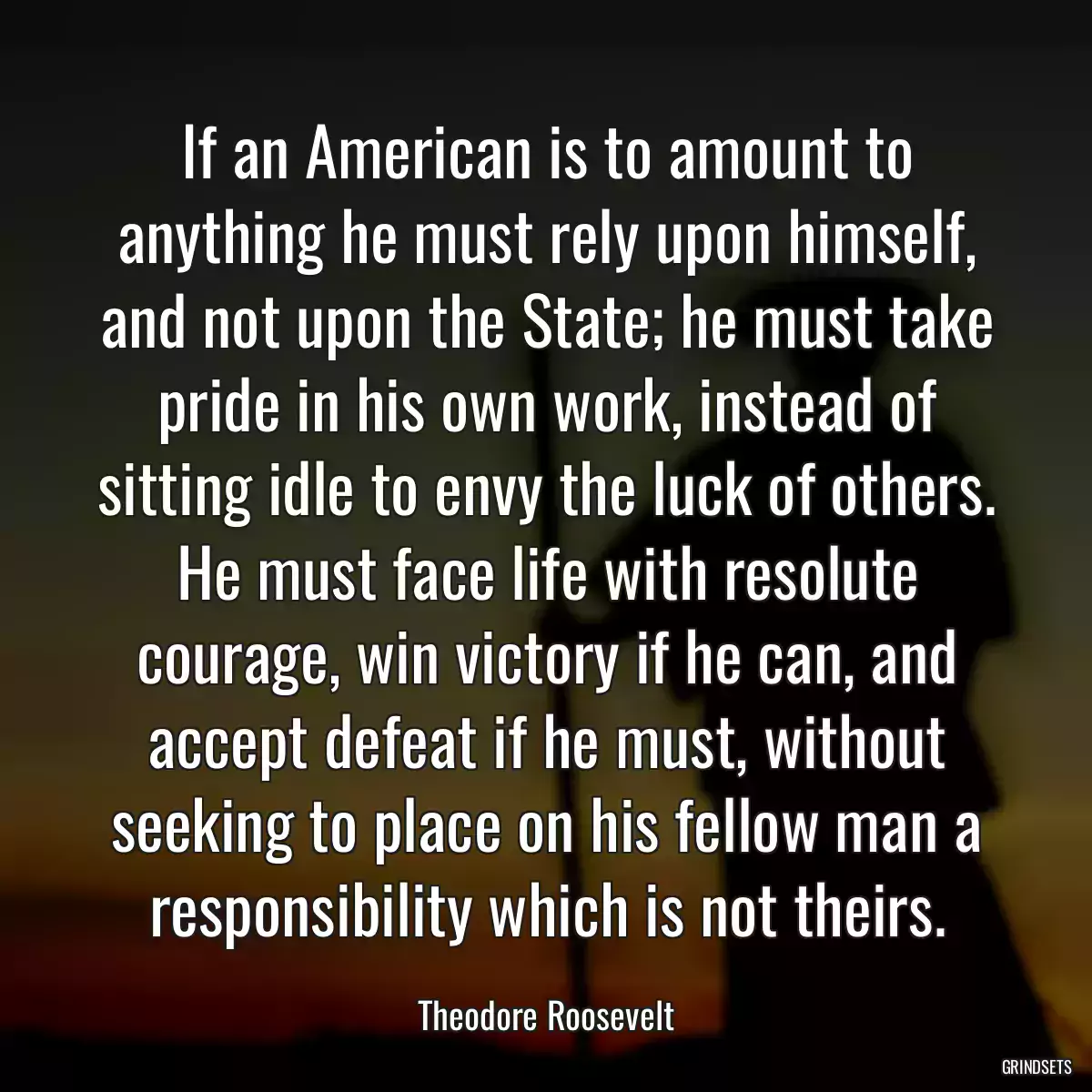 If an American is to amount to anything he must rely upon himself, and not upon the State; he must take pride in his own work, instead of sitting idle to envy the luck of others. He must face life with resolute courage, win victory if he can, and accept defeat if he must, without seeking to place on his fellow man a responsibility which is not theirs.