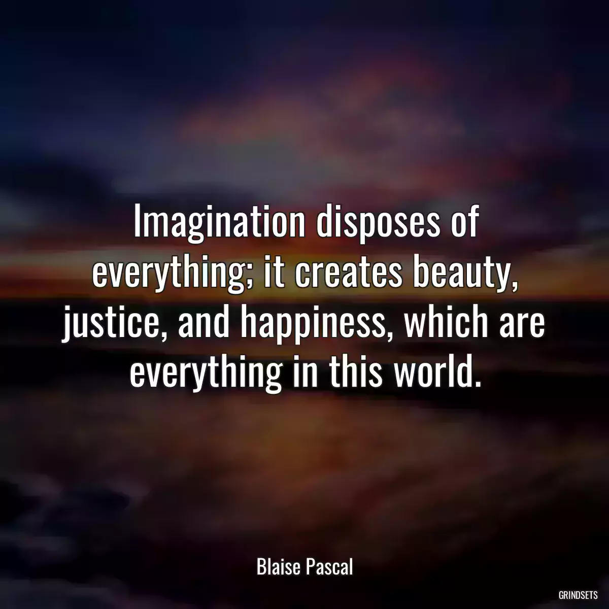 Imagination disposes of everything; it creates beauty, justice, and happiness, which are everything in this world.