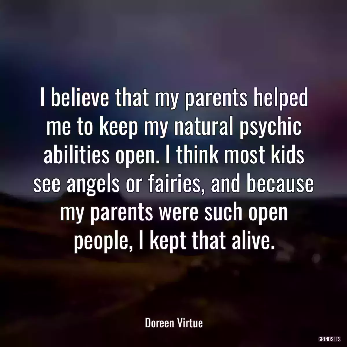 I believe that my parents helped me to keep my natural psychic abilities open. I think most kids see angels or fairies, and because my parents were such open people, I kept that alive.