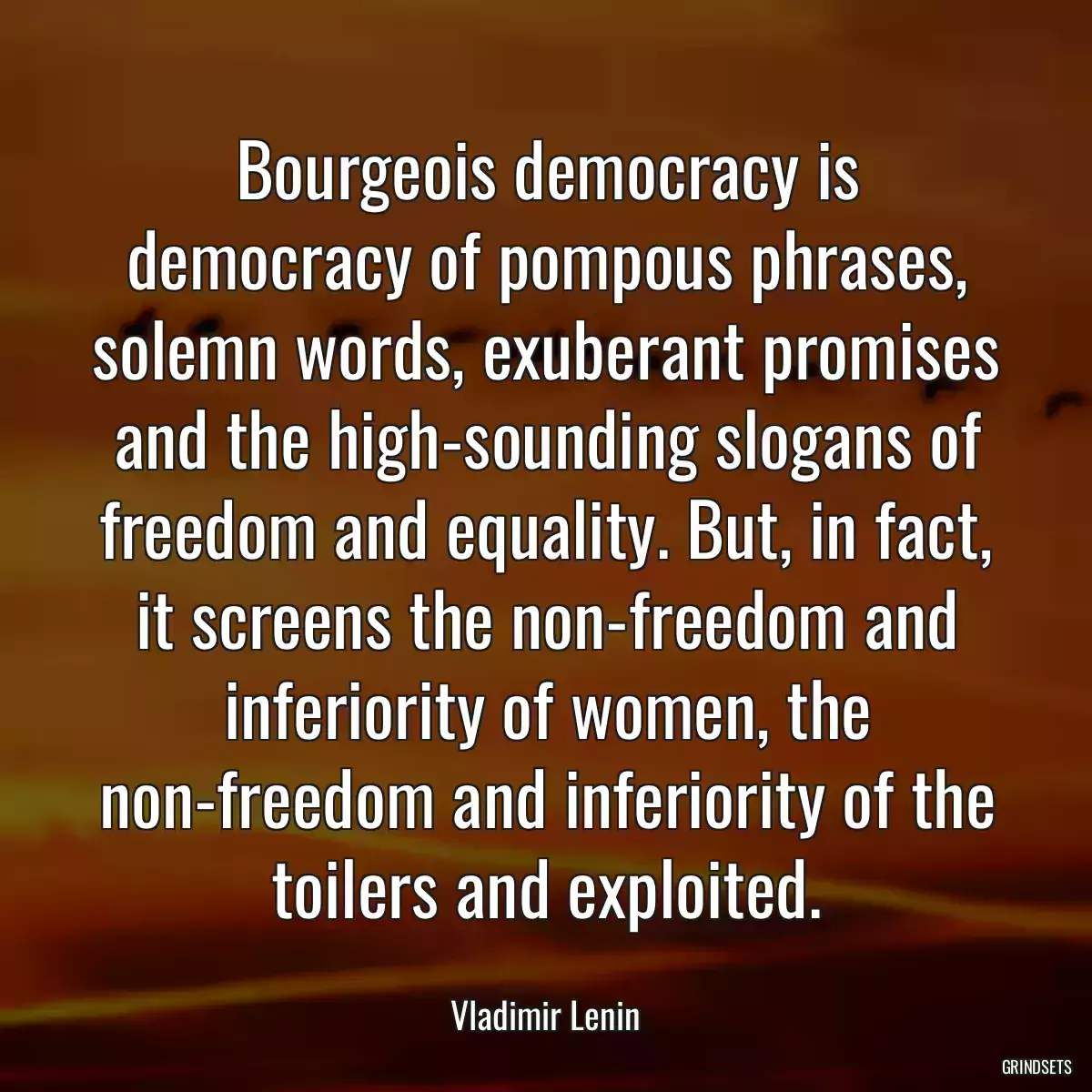 Bourgeois democracy is democracy of pompous phrases, solemn words, exuberant promises and the high-sounding slogans of freedom and equality. But, in fact, it screens the non-freedom and inferiority of women, the non-freedom and inferiority of the toilers and exploited.