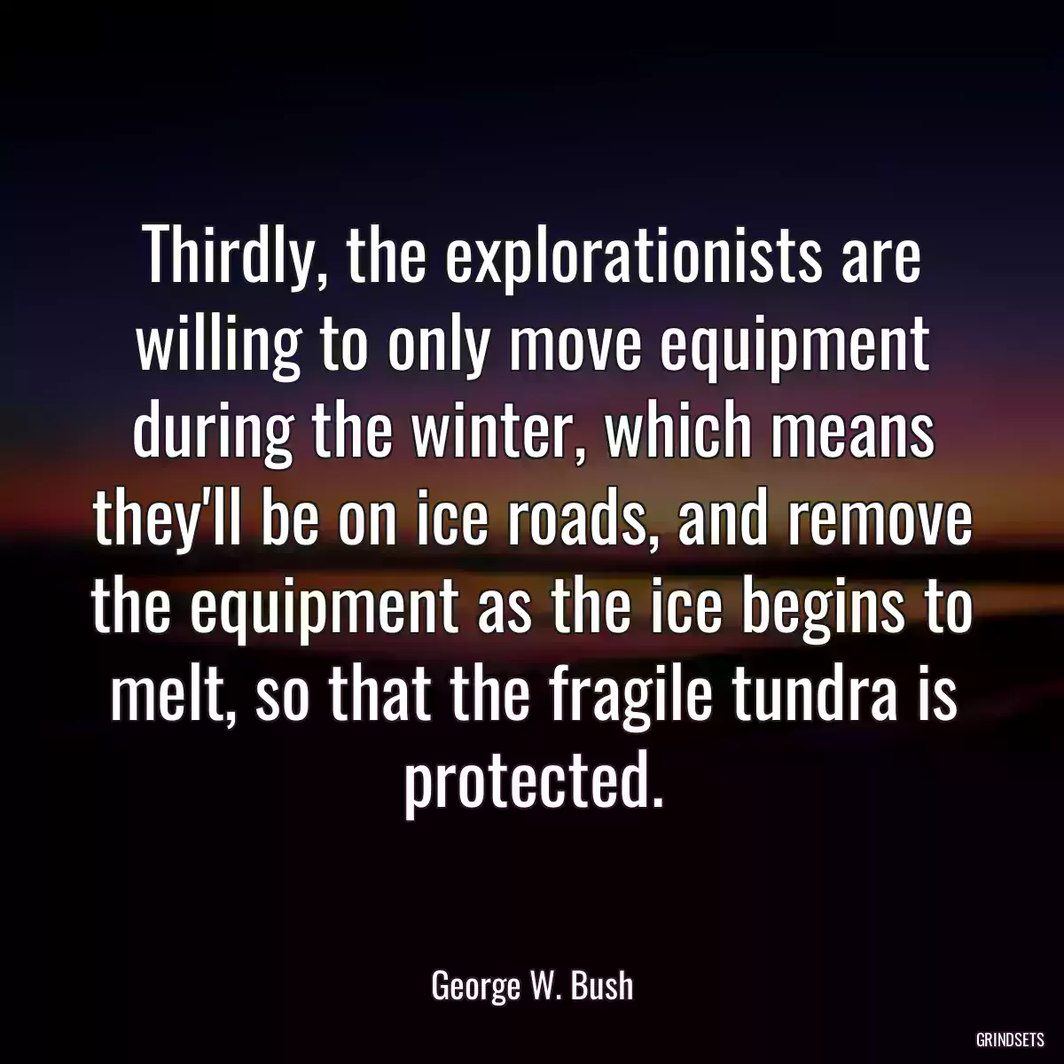 Thirdly, the explorationists are willing to only move equipment during the winter, which means they\'ll be on ice roads, and remove the equipment as the ice begins to melt, so that the fragile tundra is protected.