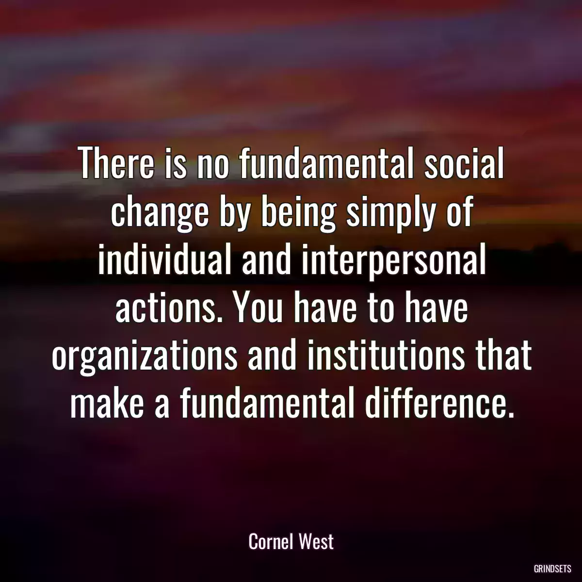 There is no fundamental social change by being simply of individual and interpersonal actions. You have to have organizations and institutions that make a fundamental difference.