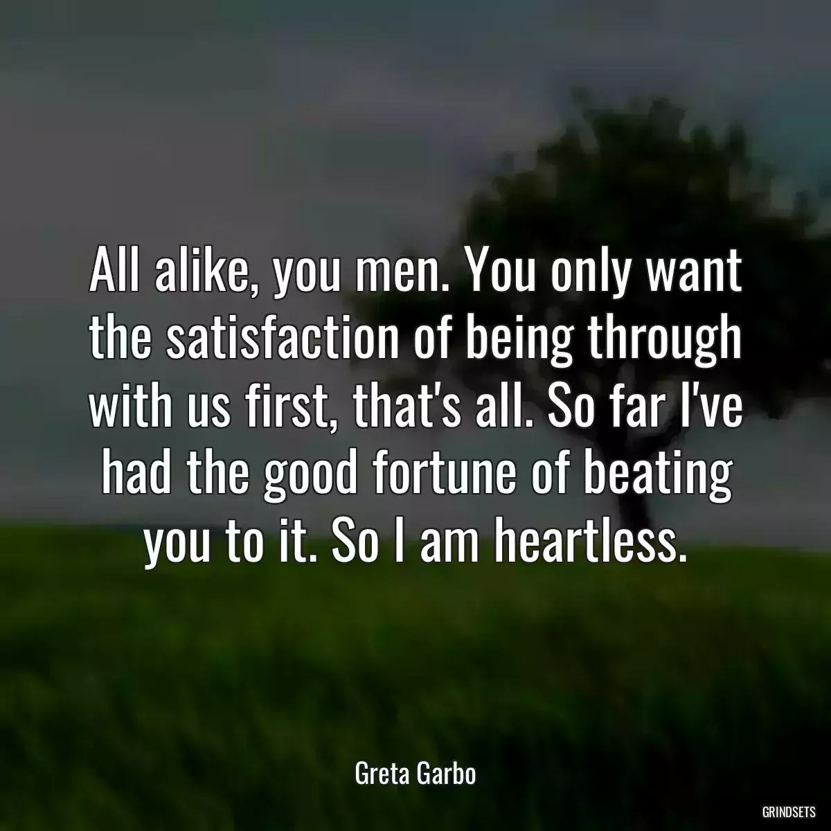 All alike, you men. You only want the satisfaction of being through with us first, that\'s all. So far I\'ve had the good fortune of beating you to it. So I am heartless.