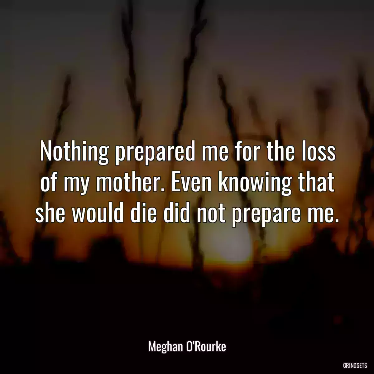 Nothing prepared me for the loss of my mother. Even knowing that she would die did not prepare me.