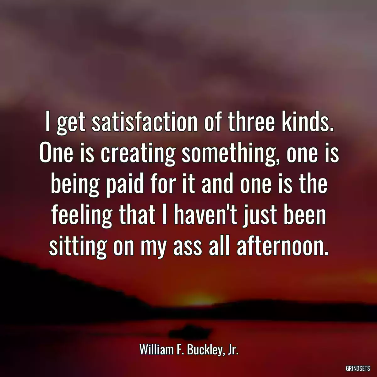 I get satisfaction of three kinds. One is creating something, one is being paid for it and one is the feeling that I haven\'t just been sitting on my ass all afternoon.