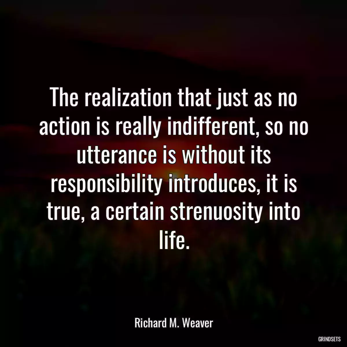 The realization that just as no action is really indifferent, so no utterance is without its responsibility introduces, it is true, a certain strenuosity into life.