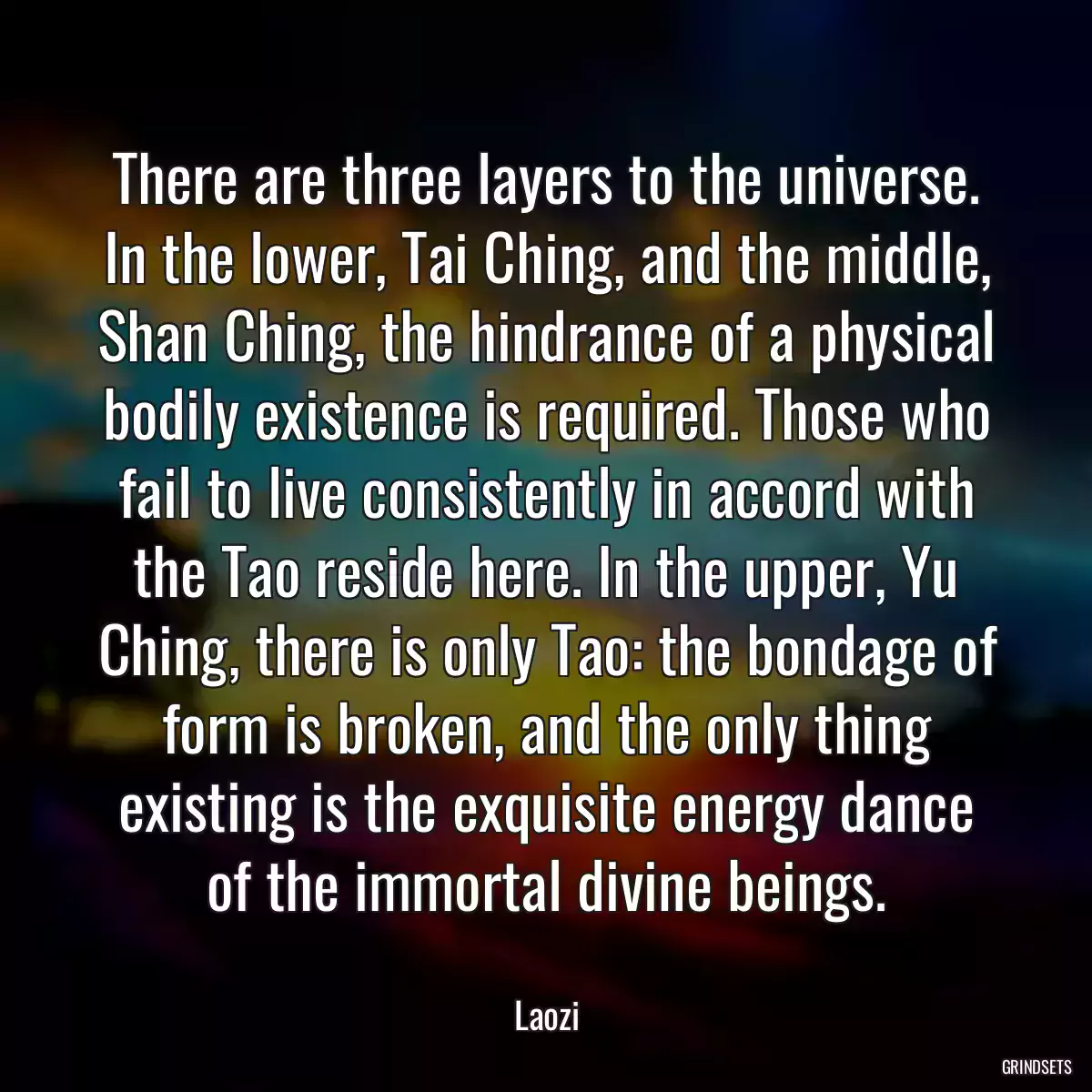 There are three layers to the universe. In the lower, Tai Ching, and the middle, Shan Ching, the hindrance of a physical bodily existence is required. Those who fail to live consistently in accord with the Tao reside here. In the upper, Yu Ching, there is only Tao: the bondage of form is broken, and the only thing existing is the exquisite energy dance of the immortal divine beings.