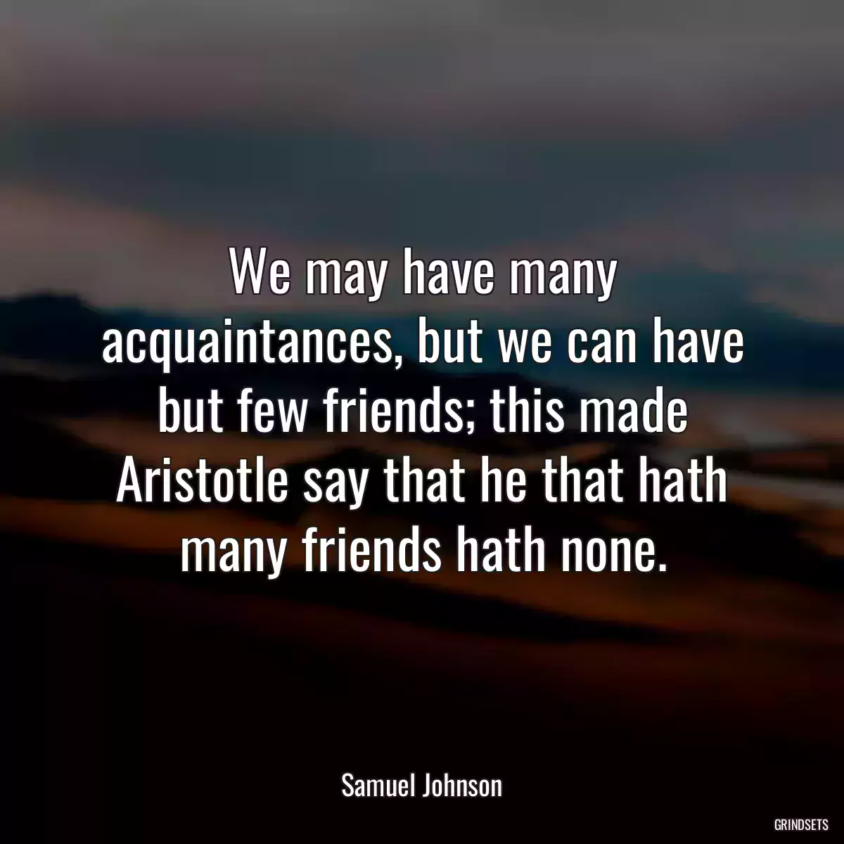 We may have many acquaintances, but we can have but few friends; this made Aristotle say that he that hath many friends hath none.