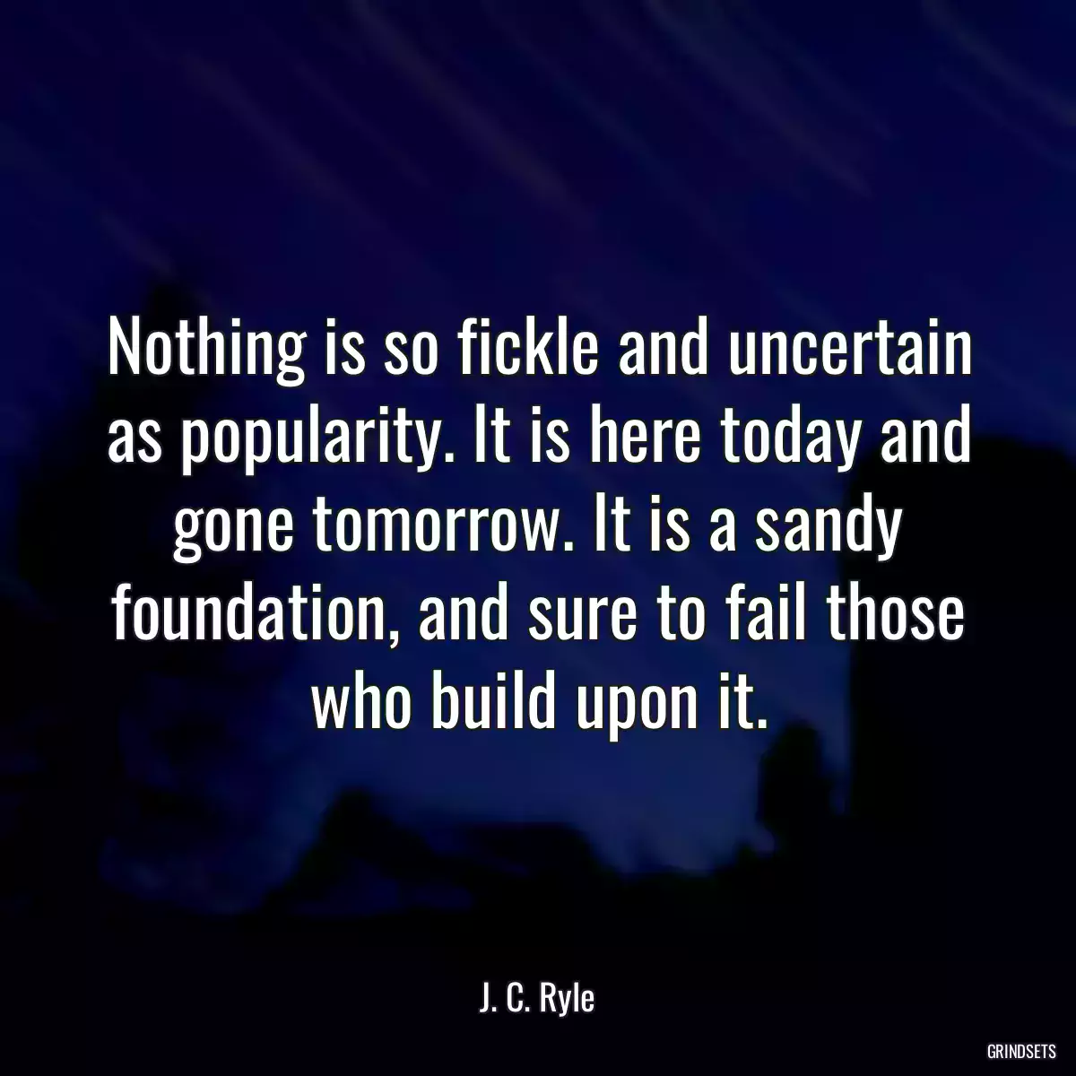 Nothing is so fickle and uncertain as popularity. It is here today and gone tomorrow. It is a sandy foundation, and sure to fail those who build upon it.