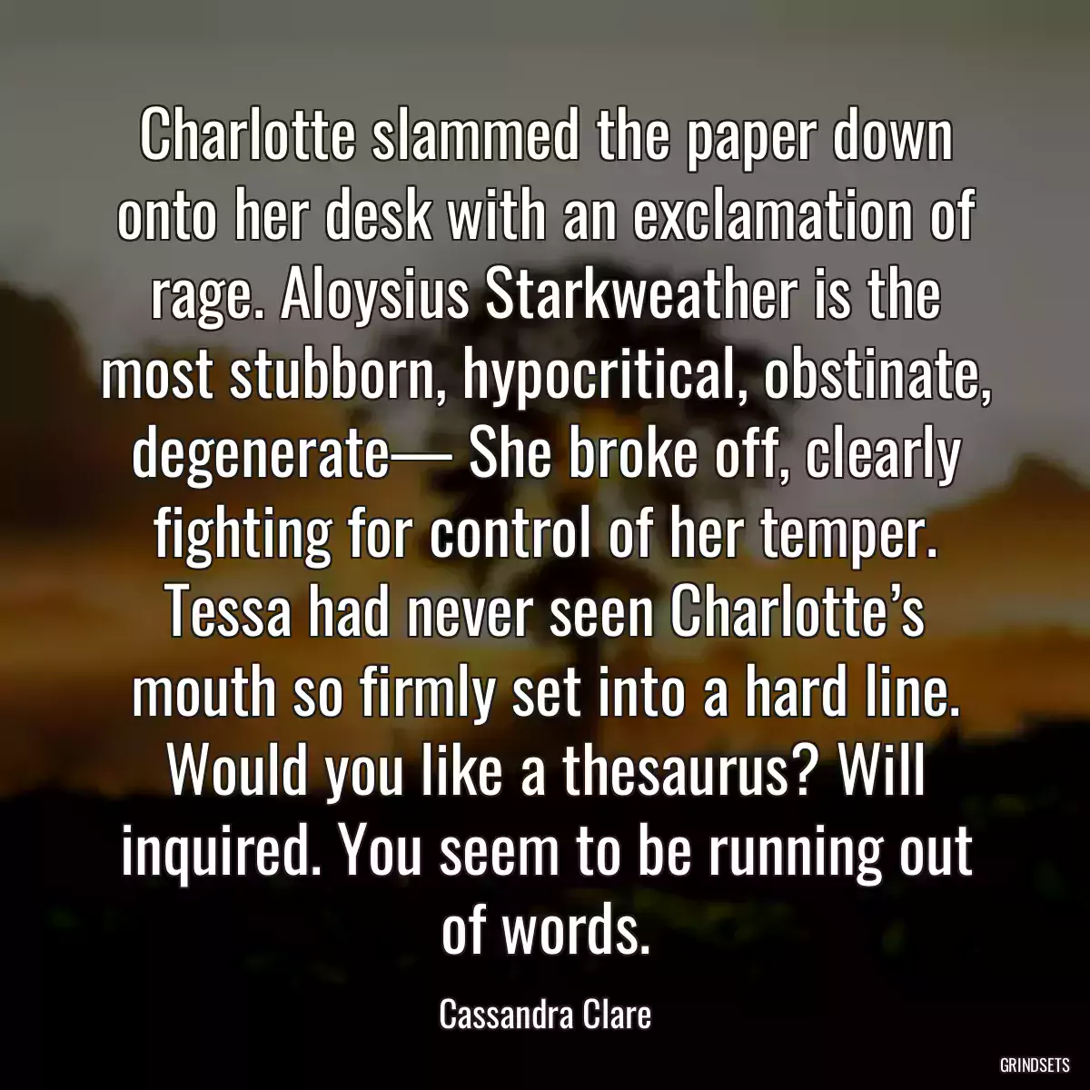 Charlotte slammed the paper down onto her desk with an exclamation of rage. Aloysius Starkweather is the most stubborn, hypocritical, obstinate, degenerate— She broke off, clearly fighting for control of her temper. Tessa had never seen Charlotte’s mouth so firmly set into a hard line. Would you like a thesaurus? Will inquired. You seem to be running out of words.