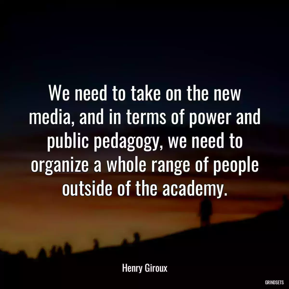 We need to take on the new media, and in terms of power and public pedagogy, we need to organize a whole range of people outside of the academy.