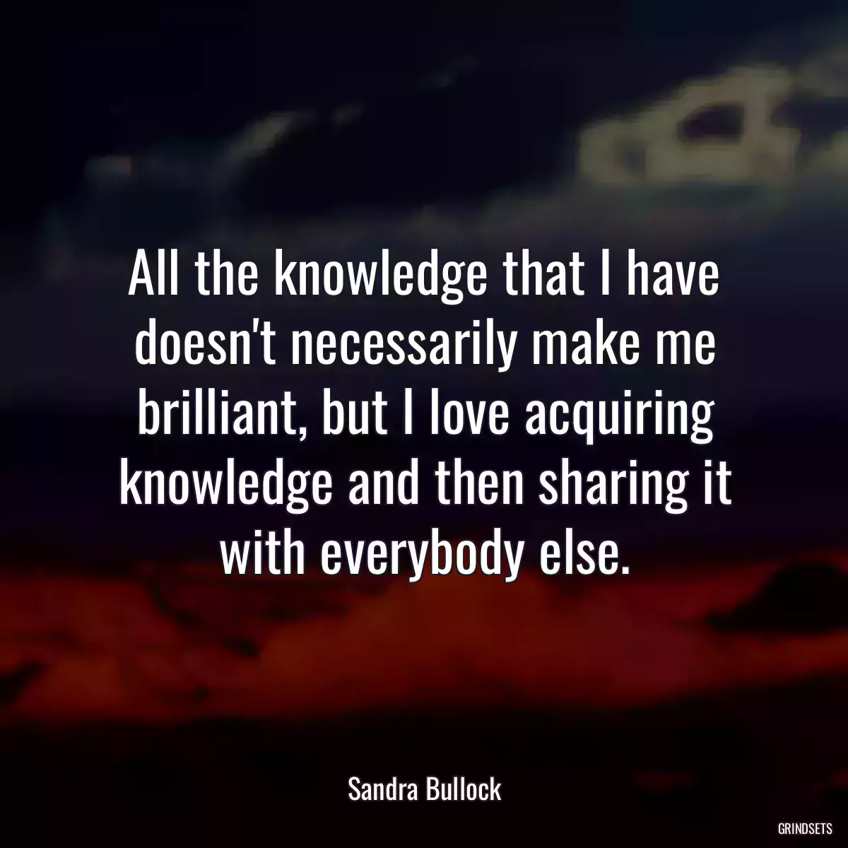 All the knowledge that I have doesn\'t necessarily make me brilliant, but I love acquiring knowledge and then sharing it with everybody else.