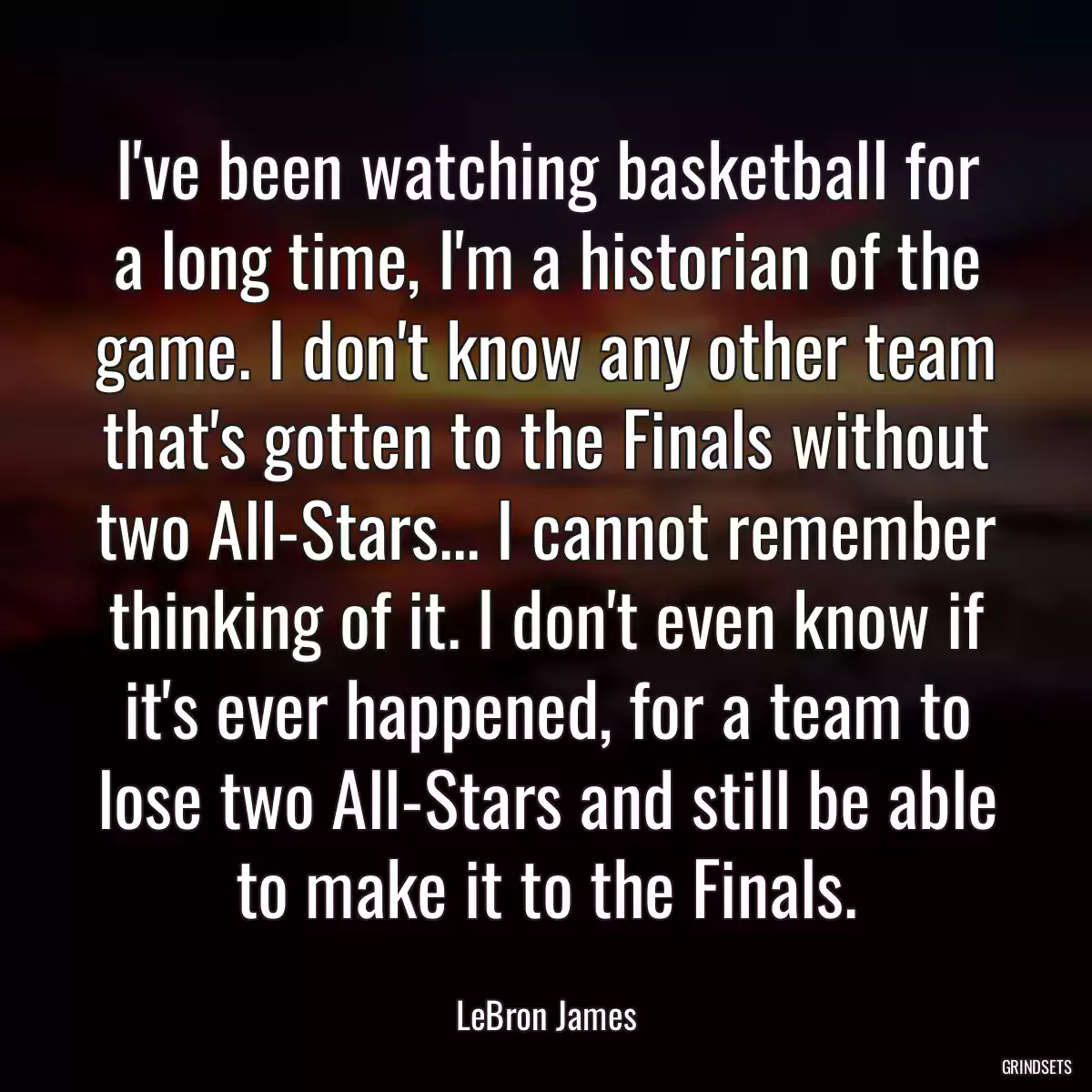 I\'ve been watching basketball for a long time, I\'m a historian of the game. I don\'t know any other team that\'s gotten to the Finals without two All-Stars... I cannot remember thinking of it. I don\'t even know if it\'s ever happened, for a team to lose two All-Stars and still be able to make it to the Finals.