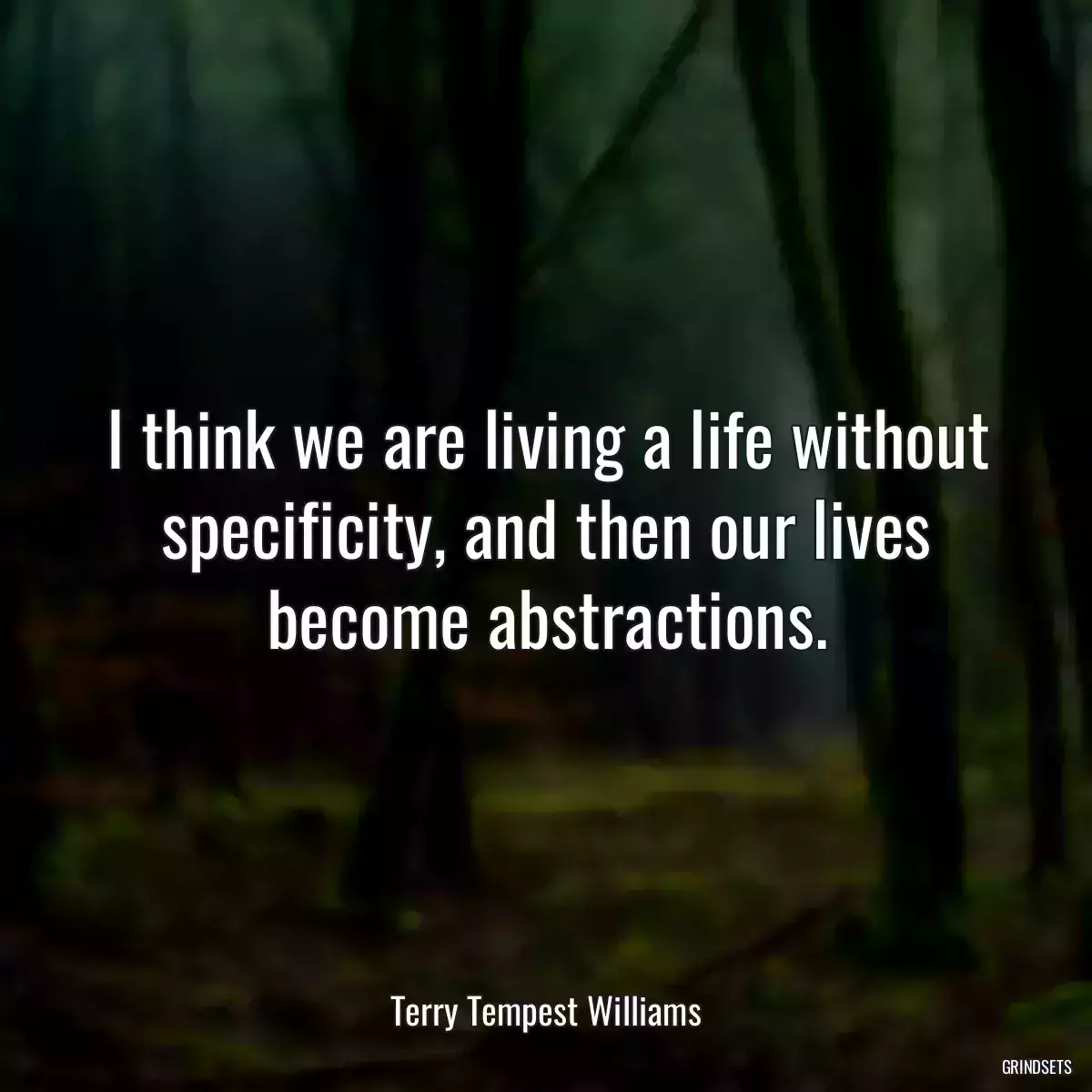 I think we are living a life without specificity, and then our lives become abstractions.