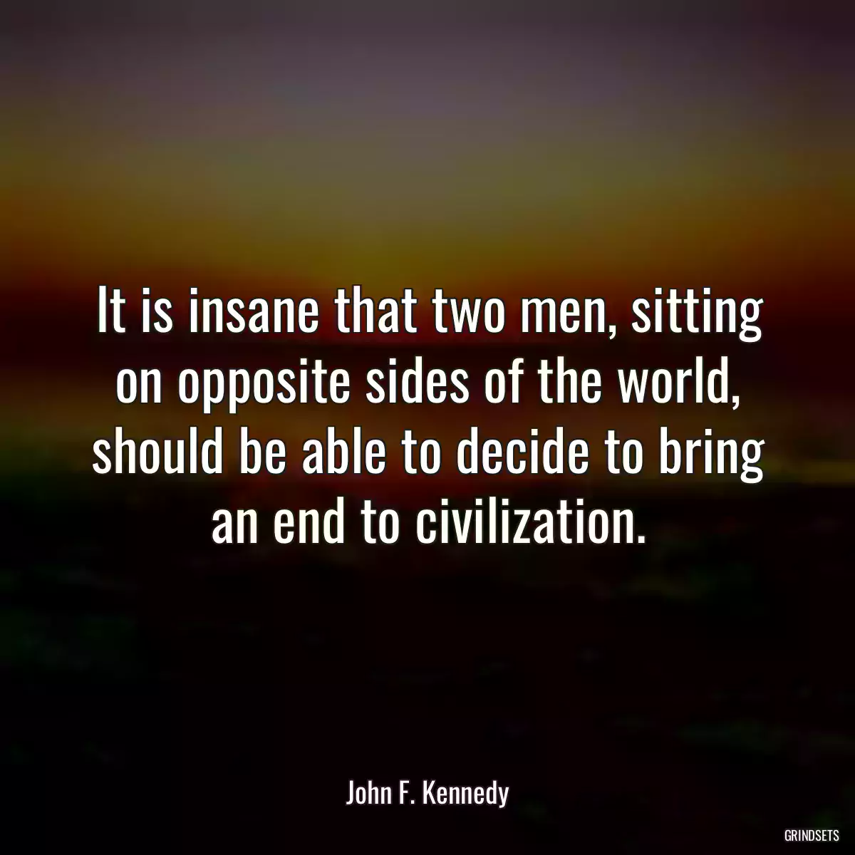 It is insane that two men, sitting on opposite sides of the world, should be able to decide to bring an end to civilization.