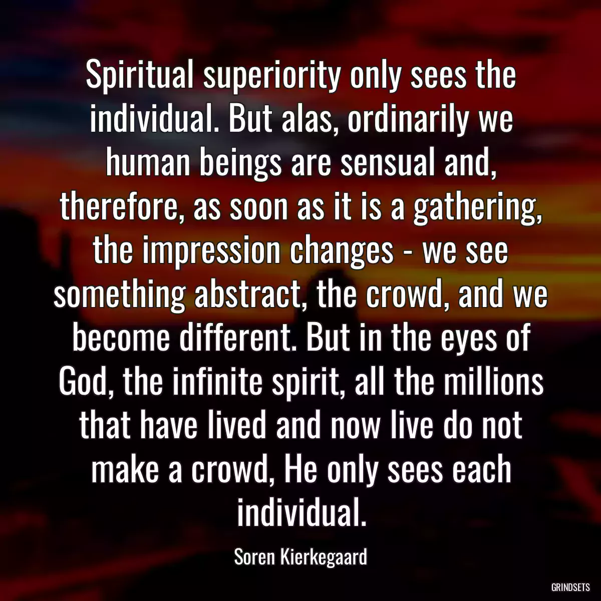 Spiritual superiority only sees the individual. But alas, ordinarily we human beings are sensual and, therefore, as soon as it is a gathering, the impression changes - we see something abstract, the crowd, and we become different. But in the eyes of God, the infinite spirit, all the millions that have lived and now live do not make a crowd, He only sees each individual.