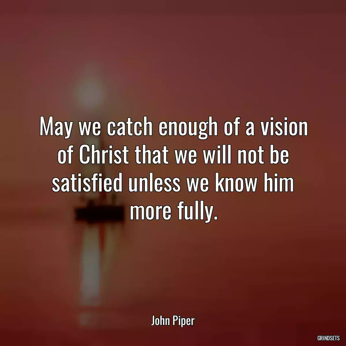 May we catch enough of a vision of Christ that we will not be satisfied unless we know him more fully.