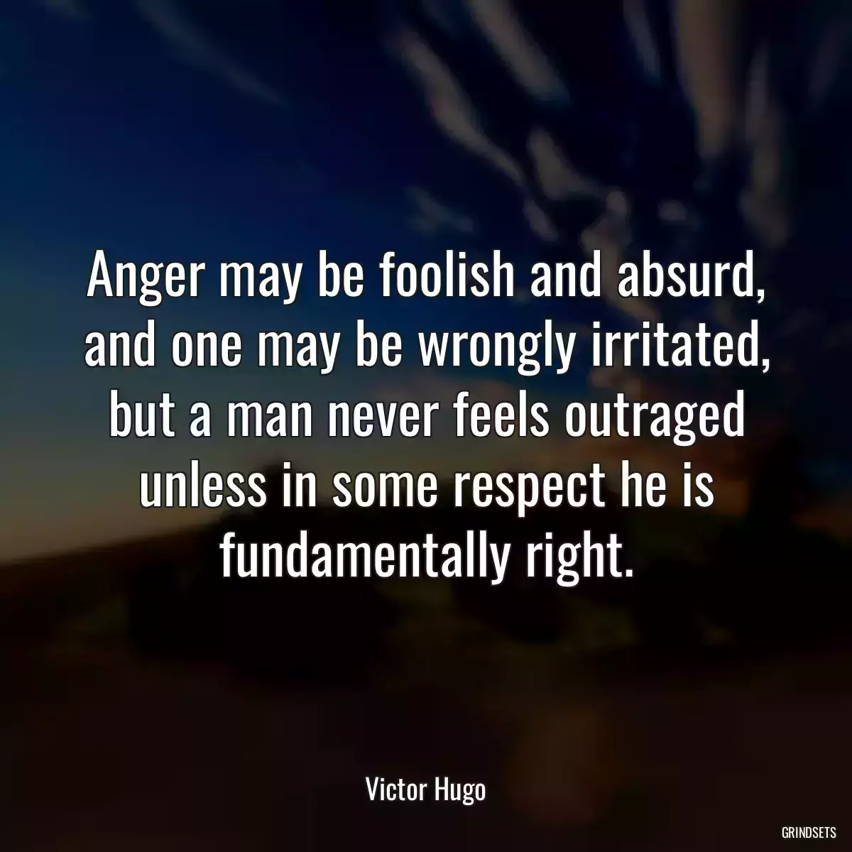 Anger may be foolish and absurd, and one may be wrongly irritated, but a man never feels outraged unless in some respect he is fundamentally right.