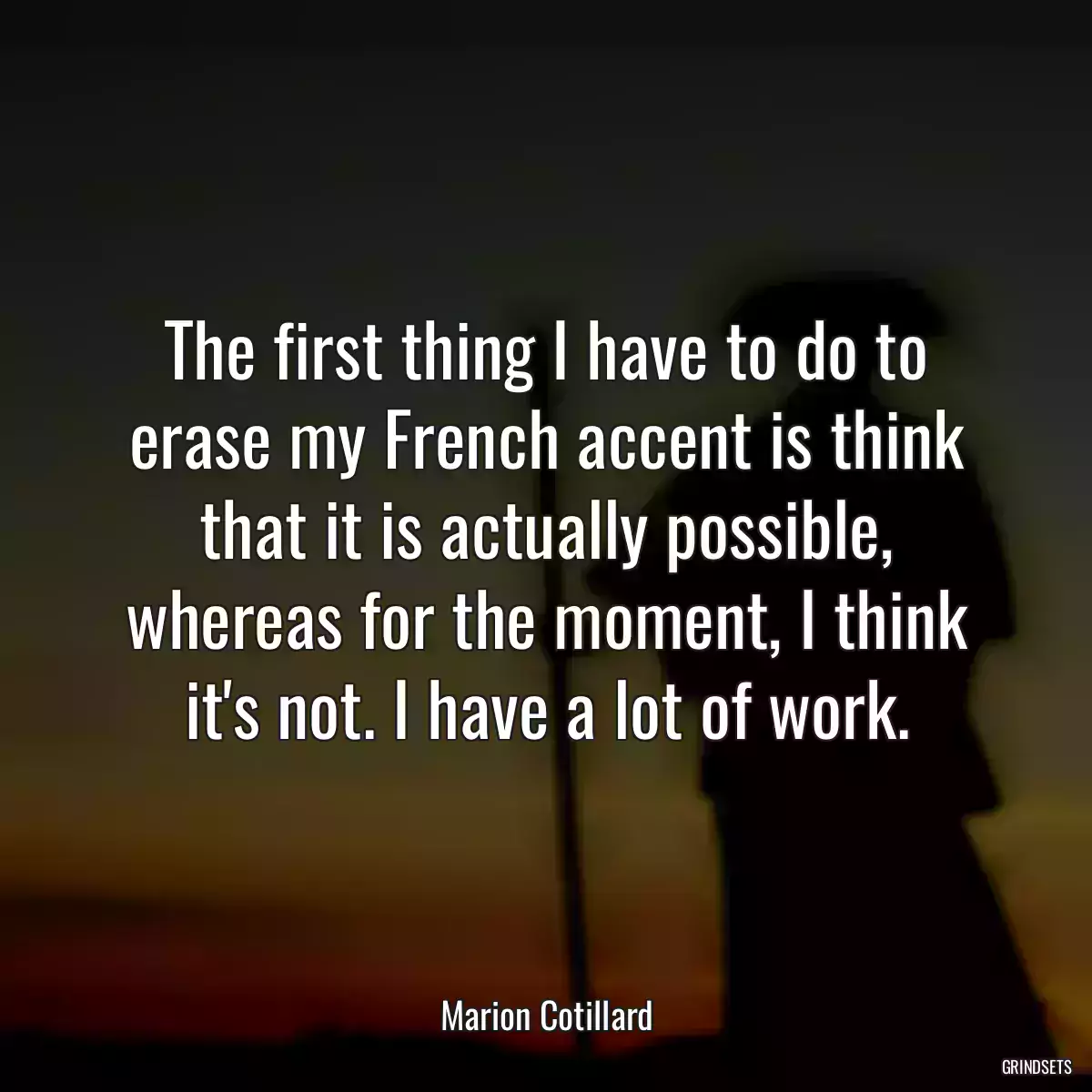 The first thing I have to do to erase my French accent is think that it is actually possible, whereas for the moment, I think it\'s not. I have a lot of work.