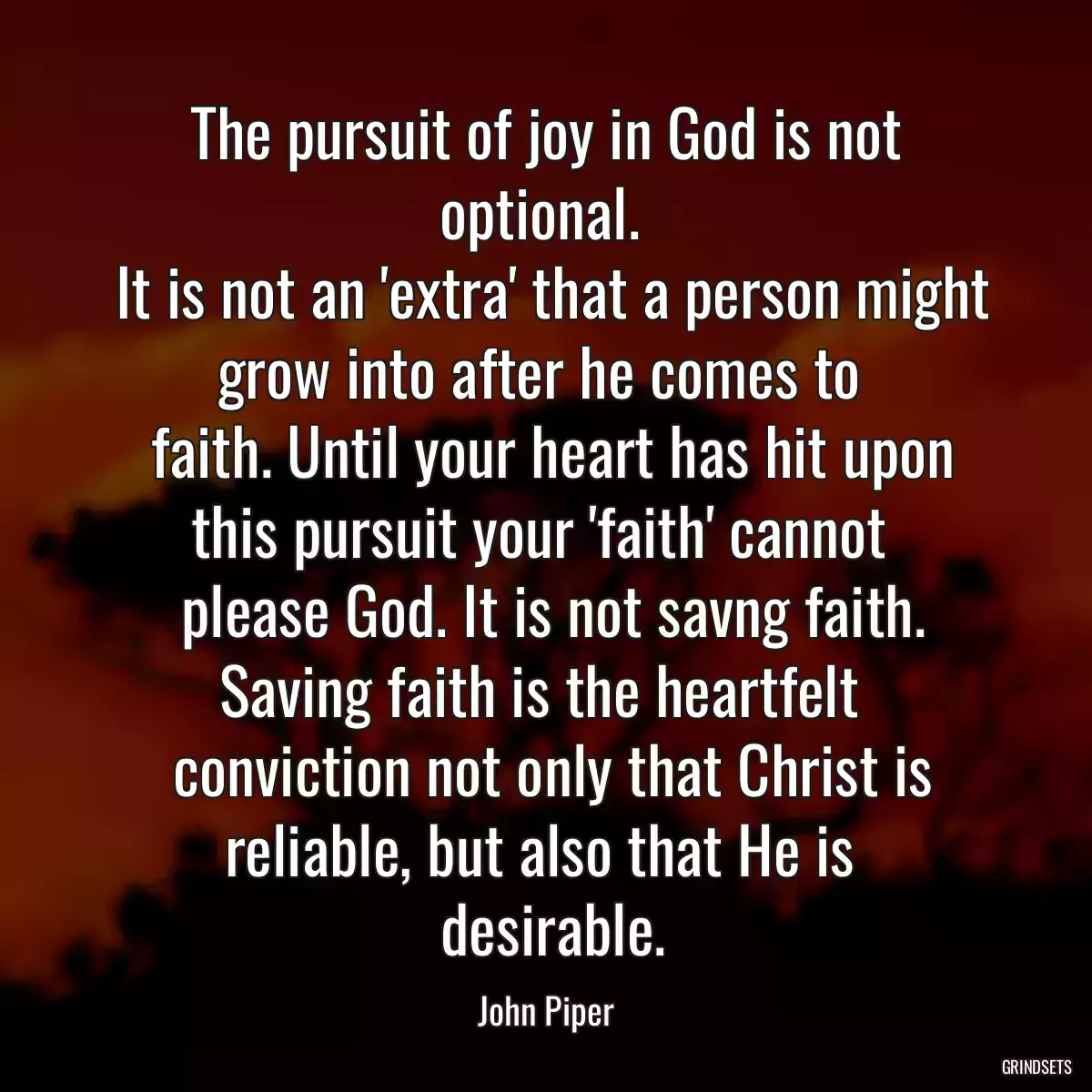 The pursuit of joy in God is not optional. 
 It is not an \'extra\' that a person might grow into after he comes to 
 faith. Until your heart has hit upon this pursuit your \'faith\' cannot 
 please God. It is not savng faith. Saving faith is the heartfelt 
 conviction not only that Christ is reliable, but also that He is 
 desirable.